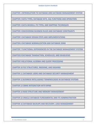 Database Systems Handbook
BY: MUHAMMAD SHARIF 2
CHAPTER 1 INTRODUCTION TO DATABASE AND DATABASE MANAGEMENT SYSTEM
CHAPTER 2 DATA TYPES, DATABASE KEYS, SQL FUNCTIONS AND OPERATORS
CHAPTER 3 DATA MODELS, ITS TYPES, AND MAPPING TECHNIQUES
CHAPTER 4 DISCOVERING BUSINESS RULES AND DATABASE CONSTRAINTS
CHAPTER 5 DATABASE DESIGN STEPS AND IMPLEMENTATIONS
CHAPTER 6 DATABASE NORMALIZATION AND DATABASE JOINS
CHAPTER 7 FUNCTIONAL DEPENDENCIES IN THE DATABASE MANAGEMENT SYSTEM
CHAPTER 8 DATABASE TRANSACTION, SCHEDULES, AND DEADLOCKS
CHAPTER 9 RELATIONAL ALGEBRA AND QUERY PROCESSING
CHAPTER 10 FILE STRUCTURES, INDEXING, AND HASHING
CHAPTER 11 DATABASE USERS AND DATABASE SECURITY MANAGEMENT
CHAPTER 12 BUSINESS INTELLIGENCE TERMINOLOGIES IN DATABASE SYSTEMS
CHAPTER 13 DBMS INTEGRATION WITH BPMS
CHAPTER 14 RAID STRUCTURE AND MEMORY MANAGEMENT
CHAPTER 15 ORACLE DATABASE FUNDAMENTAL AND ITS ADMINISTRATION
CHAPTER 16 DATABASE BACKUPS AND RECOVERY, LOGS MANAGEMENT
 