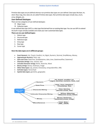 Database Systems Handbook
BY: MUHAMMAD SHARIF 22
Primitive data types are pre-defined whereas non-primitive data types are user-defined. Data types like byte, int,
short, float, long, char, bool, etc are called Primitive data types. Non-primitive data types include class, enum,
array, delegate, etc.
User-Defined Datatypes
There are two categories of user-defined datatypes:
 Object types
 Collection types
A user-defined data type (UDT) is a data type that derived from an existing data type. You can use UDTs to extend
the built-in types already available and create your own customized data types.
There are six user-defined types:
1. Distinct type
2. Structured type
3. Reference type
4. Array type
5. Row type
6. Cursor type
Here the data types are in different groups:
 Exact Numeric: bit, Tinyint, Smallint, Int, Bigint, Numeric, Decimal, SmallMoney, Money.
 Approximate Numeric: float, real
 Data and Time: DateTime, Smalldatatime, date, time, Datetimeoffset, Datetime2
 Character Strings: char, varchar, text
 Unicode Character strings: Nchar, Nvarchar, Ntext
 Binary strings: binary, Varbinary, image
 Other Data types: sql_variant, timestamp, Uniqueidentifier, XML
 CLR data types: hierarchyid
 Spatial data types: geometry, geography
 