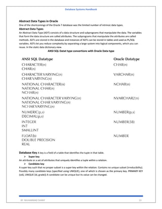 Database Systems Handbook
BY: MUHAMMAD SHARIF 23
Abstract Data Types in Oracle
One of the shortcomings of the Oracle 7 database was the limited number of intrinsic data types.
Abstract Data Types
An Abstract Data Type (ADT) consists of a data structure and subprograms that manipulate the data. The variables
that form the data structure are called attributes. The subprograms that manipulate the attributes are called
methods. ADTs are stored in the database and instances of ADTs can be stored in tables and used as PL/SQL
variables. ADTs let you reduce complexity by separating a large system into logical components, which you can
reuse. In the static data dictionary view.
ANSI SQL Datat type convertions with Oracle Data type
Database Key A key is a field of a table that identifies the tuple in that table.
 Super key
An attribute or a set of attributes that uniquely identifies a tuple within a relation.
 Candidate key
A super key such that no proper subset is a super key within the relation. Contains no unique subset (irreducibility).
Possibly many candidate keys (specified using UNIQUE), one of which is chosen as the primary key. PRIMARY KEY
(sid), UNIQUE (id, grade)) A candidate can be unique but its value can be changed.
 