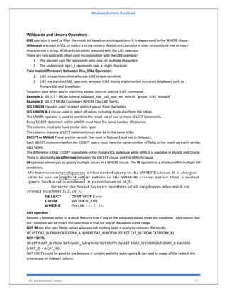 Database Systems Handbook
BY: MUHAMMAD SHARIF 27
Wildcards and Unions Operators
LIKE operator is used to filter the result set based on a string pattern. It is always used in the WHERE clause.
Wildcards are used in SQL to match a string pattern. A wildcard character is used to substitute one or more
characters in a string. Wildcard characters are used with the LIKE operator.
There are two wildcards often used in conjunction with the LIKE operator:
1. The percent sign (%) represents zero, one, or multiple characters
2. The underscore sign (_) represents one, a single character
Two maindifferences between like, Ilike Operator:
1. LIKE is case-insensitive whereas iLIKE is case-sensitive.
2. LIKE is a standard SQL operator, whereas ILIKE is only implemented in certain databases such as
PostgreSQL and Snowflake.
To ignore case when you're matching values, you can use the ILIKE command:
Example 1: SELECT * FROM tutorial.billboard_top_100_year_en WHERE "group" ILIKE 'snoop%'
Example 2: SELECT FROM Customers WHERE City LIKE 'ber%';
SQL UNION clause is used to select distinct values from the tables.
SQL UNION ALL clause used to select all values including duplicates from the tables
The UNION operator is used to combine the result-set of two or more SELECT statements.
Every SELECT statement within UNION must have the same number of columns
The columns must also have similar data types
The columns in every SELECT statement must also be in the same order
EXCEPT or MINUS These are the records that exist in Dataset1 and not in Dataset2.
Each SELECT statement within the EXCEPT query must have the same number of fields in the result sets with similar
data types.
The difference is that EXCEPT is available in the PostgreSQL database while MINUS is available in MySQL and Oracle.
There is absolutely no difference between the EXCEPT clause and the MINUS clause.
IN operator allows you to specify multiple values in a WHERE clause. The IN operator is a shorthand for multiple OR
conditions.
ANY operator
Returns a Boolean value as a result Returns true if any of the subquery values meet the condition . ANY means that
the condition will be true if the operation is true for any of the values in the range.
NOT IN can also take literal values whereas not existing need a query to compare the results.
SELECT CAT_ID FROM CATEGORY_A WHERE CAT_ID NOT IN (SELECT CAT_ID FROM CATEGORY_B)
NOT EXISTS
SELECT A.CAT_ID FROM CATEGORY_A A WHERE NOT EXISTS (SELECT B.CAT_ID FROM CATEGORY_B B WHERE
B.CAT_ID = A.CAT_ID)
NOT EXISTS could be good to use because it can join with the outer query & can lead to usage of the index if the
criteria use an indexed column.
 