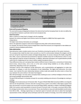Database Systems Handbook
BY: MUHAMMAD SHARIF 42
External/Conceptual Mapping
The external/Conceptual Mapping lies between the external level and the Conceptual level. Its role is to define the
correspondence between a particular external and conceptual view.
Detail description
When a schema at a lower level is changed, only the mappings.
between this schema and higher-level schemas need to be changed in a DBMS that fully supports data
independence.
The higher-level schemas themselves are unchanged.
Hence, the application programs need not be changed since they refer to the external schemas.
For example, the internal schema may be changed when certain file structures are reorganized or new indexes are
created to improve database performance.
Data abstraction
Data abstraction makes complex systems more user-friendly by removing the specifics of the system mechanics.
The conceptual data model has been most successful as a tool for communication between the designer and the
end user during the requirements analysis and logical design phases. Its success is because the model, using either
ER or UML, is easy to understand and convenient to represent. Another reason for its effectiveness is that it is a top-
down approach using the concept of abstraction. In addition, abstraction techniques such as generalization provide
useful tools for integrating end user views to define a global conceptual schema.
These differences show up in conceptual data models as different levels of abstraction; connectivity of relationships
(one-to-many, many-to-many, and so on); or as the same concept being modeled as an entity, attribute, or
relationship, depending on the user’s perspective.
Techniques used for view integration include abstraction, such as generalization and aggregation to create new
supertypes or subtypes, or even the introduction of new relationships. The higher-level abstraction, the entity
cluster, must maintain the same relationships between entities inside and outside the entity cluster as those that
occur between the same entities in the lower-level diagram.
ERD, EER terminology is not only used in conceptual data modeling but also in artificial intelligence literature when
discussing knowledge representation (KR).
The goal of KR techniques is to develop concepts for accurately modeling some domain of knowledge by creating an
ontology.
Ontology is the fundamental part of Semantic Web. The goal of World Wide Web Consortium (W3C) is to bring the
web into (its full potential) a semantic web with reusing previous systems and artifacts. Most legacy systems have
been documented in structural analysis and structured design (SASD), especially in simple or Extended ER Diagram
(ERD). Such systems need up-gradation to become the part of semantic web. In this paper, we present ERD to OWL-
DL ontology transformation rules at concrete level. These rules facilitate an easy and understandable transformation
from ERD to OWL. Ontology engineering is an important aspect of semantic web vision to attain the meaningful
representation of data. Although various techniques exist for the creation of ontology, most of the methods involve
 