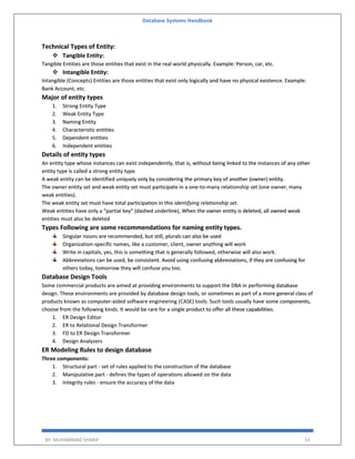 Database Systems Handbook
BY: MUHAMMAD SHARIF 53
Technical Types of Entity:
 Tangible Entity:
Tangible Entities are those entities that exist in the real world physically. Example: Person, car, etc.
 Intangible Entity:
Intangible (Concepts) Entities are those entities that exist only logically and have no physical existence. Example:
Bank Account, etc.
Major of entity types
1. Strong Entity Type
2. Weak Entity Type
3. Naming Entity
4. Characteristic entities
5. Dependent entities
6. Independent entities
Details of entity types
An entity type whose instances can exist independently, that is, without being linked to the instances of any other
entity type is called a strong entity type.
A weak entity can be identified uniquely only by considering the primary key of another (owner) entity.
The owner entity set and weak entity set must participate in a one-to-many relationship set (one owner, many
weak entities).
The weak entity set must have total participation in this identifying relationship set.
Weak entities have only a “partial key” (dashed underline), When the owner entity is deleted, all owned weak
entities must also be deleted
Types Following are some recommendations for naming entity types.
Singular nouns are recommended, but still, plurals can also be used
Organization-specific names, like a customer, client, owner anything will work
Write in capitals, yes, this is something that is generally followed, otherwise will also work.
Abbreviations can be used, be consistent. Avoid using confusing abbreviations, if they are confusing for
others today, tomorrow they will confuse you too.
Database Design Tools
Some commercial products are aimed at providing environments to support the DBA in performing database
design. These environments are provided by database design tools, or sometimes as part of a more general class of
products known as computer-aided software engineering (CASE) tools. Such tools usually have some components,
choose from the following kinds. It would be rare for a single product to offer all these capabilities.
1. ER Design Editor
2. ER to Relational Design Transformer
3. FD to ER Design Transformer
4. Design Analyzers
ER Modeling Rules to design database
Three components:
1. Structural part - set of rules applied to the construction of the database
2. Manipulative part - defines the types of operations allowed on the data
3. Integrity rules - ensure the accuracy of the data
 