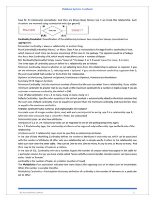 Database Systems Handbook
BY: MUHAMMAD SHARIF 72
have M: N relationship connectivity. And they are binary (two) ternary too if we break this relationship. Such
situations are modeled using a composite entity (or gerund)
Cardinality Constraint: Quantification of the relationship between two concepts or classes (a constraint on
aggregation)
Remember cardinality is always a relationship to another thing.
Max Cardinality(Cardinality) Always 1 or Many. Class A has a relationship to Package B with a cardinality of one,
which means at most there can be one occurrence of this class in the package. The opposite could be a Package
that has a Max Cardinality of N, which would mean there can be N number of classes
Min Cardinality(Optionality) Simply means "required." Its always 0 or 1. 0 would mean 0 or more, 1 or more
The three types of cardinality you can define for a relationship are as follows:
Minimum Cardinality. Governs whether or not selecting items from this relationship is optional or required. If you
set the minimum cardinality to 0, selecting items is optional. If you set the minimum cardinality to greater than 0,
the user must select that number of items from the relationship.
Optional to Mandatory, Optional to Optional, Mandatory to Optional, Mandatory to Mandatory
Summary Of ER Diagram Symbols
Maximum Cardinality. Sets the maximum number of items that the user can select from a relationship. If you set the
minimum cardinality to greater than 0, you must set the maximum cardinality to a number at least as large If you do
not enter a maximum cardinality, the default is 999.
Type of Max Cardinality: 1 to 1, 1 to many, many to many, many to 1
Default Cardinality. Specifies what quantity of the default product is automatically added to the initial solution that
the user sees. Default cardinality must be equal to or greater than the minimum cardinality and must be less than
or equal to the maximum cardinality.
Replaces cardinality ratio numerals and single/double line notation
Associate a pair of integer numbers (min, max) with each participant of an entity type E in a relationship type R,
where 0 ≤ min ≤ max and max ≥ 1 max=N => finite, but unbounded
Relationship types can also have attributes
Attributes of 1:1 or 1:N relationship types can be migrated to one of the participating entity types
For a 1:N relationship type, the relationship attribute can be migrated only to the entity type on the N-side of the
relationship
Attributes on M: N relationship types must be specified as relationship attributes
In the case of Data Modelling, Cardinality defines the number of attributes in one entity set, which can be associated
with the number of attributes of other sets via a relationship set. In simple words, it refers to the relationship one
table can have with the other table. They can be One-to-one, One-to-many, Many-to-one, or Many-to-many. And
third may be the number of tuples in a relation.
In the case of SQL, Cardinality refers to a number. It gives the number of unique values that appear in the table for
a particular column. For eg: you have a table called Person with the column Gender. Gender column can have values
either 'Male' or 'Female''.
cardinality is the number of tuples in a relation (number of rows).
The Multiplicity of an association indicates how many objects the opposing class of an object can be instantiated.
When this number is variable then the.
Multiplicity Cardinality + Participation dictionary definition of cardinality is the number of elements in a particular
set or other.
 