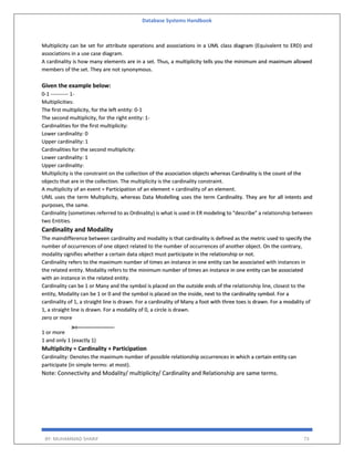 Database Systems Handbook
BY: MUHAMMAD SHARIF 73
Multiplicity can be set for attribute operations and associations in a UML class diagram (Equivalent to ERD) and
associations in a use case diagram.
A cardinality is how many elements are in a set. Thus, a multiplicity tells you the minimum and maximum allowed
members of the set. They are not synonymous.
Given the example below:
0-1 ---------- 1-
Multiplicities:
The first multiplicity, for the left entity: 0-1
The second multiplicity, for the right entity: 1-
Cardinalities for the first multiplicity:
Lower cardinality: 0
Upper cardinality: 1
Cardinalities for the second multiplicity:
Lower cardinality: 1
Upper cardinality:
Multiplicity is the constraint on the collection of the association objects whereas Cardinality is the count of the
objects that are in the collection. The multiplicity is the cardinality constraint.
A multiplicity of an event = Participation of an element + cardinality of an element.
UML uses the term Multiplicity, whereas Data Modelling uses the term Cardinality. They are for all intents and
purposes, the same.
Cardinality (sometimes referred to as Ordinality) is what is used in ER modeling to "describe" a relationship between
two Entities.
Cardinality and Modality
The maindifference between cardinality and modality is that cardinality is defined as the metric used to specify the
number of occurrences of one object related to the number of occurrences of another object. On the contrary,
modality signifies whether a certain data object must participate in the relationship or not.
Cardinality refers to the maximum number of times an instance in one entity can be associated with instances in
the related entity. Modality refers to the minimum number of times an instance in one entity can be associated
with an instance in the related entity.
Cardinality can be 1 or Many and the symbol is placed on the outside ends of the relationship line, closest to the
entity, Modality can be 1 or 0 and the symbol is placed on the inside, next to the cardinality symbol. For a
cardinality of 1, a straight line is drawn. For a cardinality of Many a foot with three toes is drawn. For a modality of
1, a straight line is drawn. For a modality of 0, a circle is drawn.
zero or more
1 or more
1 and only 1 (exactly 1)
Multiplicity = Cardinality + Participation
Cardinality: Denotes the maximum number of possible relationship occurrences in which a certain entity can
participate (in simple terms: at most).
Note: Connectivity and Modality/ multiplicity/ Cardinality and Relationship are same terms.
 