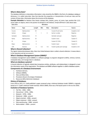 Database Systems Handbook
BY: MUHAMMAD SHARIF 8
What is Meta Data?
The database definition or descriptive information is also stored by the DBMS in the form of a database catalog or
dictionary, it is called meta-data. Data that describe the properties or characteristics of end-user data and the
context of those data. Information about the structure of the database.
Example Metadata for Relation Class Roster catalogs (Attr_Cat(attr_name, rel_name, type, position like 1,2,3,
access rights on objects, what is the position of attribute in the relation). Simple definition is data about data.
What is Shared Collection?
The logical relationship between data. Data inter-linked between data is called a shared collection. It means data is
in the repository and we can access it.
What is Database Management System (DBMS)?
A database management system (DBMS) is a software package or programs designed to define, retrieve, Control,
manipulate data, and manage data in a database.
What are database systems?
A shared collection of logically related data (comprises entities, attributes, and relationships), is designed to meet
the information needs of the organization. The database and DBMS software together is called a database system.
Components of a Database Environment
1. Hardware (Server),
2. Software (DBMS),
3. Data and Meta-Data,
4. Procedure (Govern the design of database)
5. Resources (Who Administer database)
History of Databases
From 1970 to 1972, E.F. Codd published a paper proposed using a relational database model. RDBMS is originally
based on E.F. Codd's relational model invention. Before DBMS, there was a file-based system in the era the 1950s.
Evolution of Database Systems
 Flat files - 1960s - 1980s
 Hierarchical – 1970s - 1990s
 Network – 1970s - 1990s
 Relational – 1980s - present
 Object-oriented – 1990s - present
 Object-relational – 1990s - present
 Data warehousing – 1980s - present
 Web-enabled – 1990s – present
 