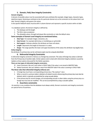 Database Systems Handbook
BY: MUHAMMAD SHARIF 82
5. Domain, Field, Row integrity Constraints
Domain Integrity:
A domain of possible values must be associated with every attribute (for example, integer types, character types,
date/time types). Declaring an attribute to be of a particular domain act as the constraint on the values that it can
take. Domain Integrity rules govern the values.
In the specific field/cell values must be with in column domain and represent a specific location within at table
In a database system, the domain integrity is defined by:
1. The datatype and the length
2. The NULL value acceptance
3. The allowable values, through techniques like constraints or rules the default value.
Some examples of Domain Level Integrity are mentioned below;
 Data Type– For example integer, characters, etc.
 Date Format– For example dd/mm/yy or mm/dd/yyyy or yy/mm/dd.
 Null support– Indicates whether the attribute can have null values.
 Length– Represents the length of characters in a value.
 Range– The range specifies the lower and upper boundaries of the values the attribute may legally have.
Entity integrity:
No attribute of a primary key can be null (every tuple must be uniquely identified)
6. Referential Integrity Constraints
A referential integrity constraint is famous as a foreign key constraint. The value of foreign key values is derived
from the Primary key of another table. Similar options exist to deal with referential integrity violations caused by
Update as those options discussed for the Delete operation.
There are two types of referential integrity constraints:
 Insert Constraint: We can’t inert value in CHILD Table if the value is not stored in MASTER Table
 Delete Constraint: We can’t delete a value from MASTER Table if the value is existing in CHILD Table
The three rules that referential integrity enforces are:
1. A foreign key must have a corresponding primary key. (“No orphans” rule.)
2. When a record in a primary table is deleted, all related records referencing the primary key must also be
deleted, which is typically accomplished by using cascade delete.
3. If the primary key for record changes, all corresponding records in other tables using the primary key as a
foreign key must also be modified. This can be accomplished by using a cascade update.
7. Assertions constraints
An assertion is any condition that the database must always satisfy. Domain constraints and Integrity constraints
are special forms of assertions.
 