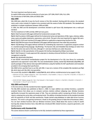 Database Systems Handbook
BY: MUHAMMAD SHARIF 86
The most important new features were:
An explicit JOIN syntax and the introduction of outer joins: LEFT JOIN, RIGHT JOIN, FULL JOIN.
The introduction of NATURAL JOIN and CROSS JOIN
SQL:1999
SQL:1999 (also called SQL 3) was the fourth revision of the SQL standard. Starting with this version, the standard
name used a colon instead of a hyphen to be consistent with the names of other ISO standards. This standard was
published in multiple installments between 1999 and 2002.
In 1993, the ANSI and ISO development committees decided to split future SQL development into a multi-part
standard.
The first installment of 1995 and SQL:1999 had many parts:
Part 1: SQL/Framework (100 pages) defined the fundamental concepts of SQL.
Part 2: SQL/Foundation (1050 pages) defined the fundamental syntax and operations of SQL: types, schemas, tables,
views, query and update statements, expressions, and so forth. This part is the most important for regular SQL users.
Part 3: SQL/CLI (Call Level Interface) (514 pages) defined an application programming interface for SQL.
Part 4: SQL/PSM (Persistent Stored Modules) (193 pages) defined extensions that make SQL procedural.
Part 5: SQL/Bindings (270 pages) defined methods for embedding SQL statements in application programs written
in a standard programming language. SQL/Bindings. The Dynamic SQL and Embedded SQL bindings are taken from
SQL-92. No active new work at this time, although C++ and Java interfaces are under discussion.
Part 6: SQL/XA. An SQL specialization of the popular XA Interface developed by X/Open (see below).
Part 7: SQL/Temporal. A newly approved SQL subproject to develop enhanced facilities for temporal data
management using SQL.
Part 8: SQL Multimedia (SQL/Mm)
A new ISO/IEC international standardization project for the development of an SQL class library for multimedia
applications was approved in early 1993. This new standardization activity, named SQL Multimedia (SQL/MM), will
specify packages of SQL abstract data type (ADT) definitions using the facilities for ADT specification and invocation
provided in the emerging SQL3 specification.
SQL:2006 further specified how to use SQL with XML. It was not a revision of the complete SQL standard, just Part
14, which deals with SQL-XML interoperability.
The current SQL standard is SQL:2019. It added Part 15, which defines multidimensional array support in SQL.
SQL:2003 and beyond
In the 21st century, the SQL standard has been regularly updated.
The SQL:2003 standard was published on March 1, 2004. Its major addition was window functions, a powerful
analytical feature that allows you to compute summary statistics without collapsing rows. Window functions
significantly increased the expressive power of SQL. They are extremely useful in preparing all kinds of business
reports, analyzing time series data, and analyzing trends. The addition of window functions to the standard coincided
with the popularity of OLAP and data warehouses. People started using databases to make data-driven business
decisions. This trend is only gaining momentum, thanks to the growing amount of data that all businesses collect.
You can learn window functions with our Window Functions course. (Read about the course or why it’s worth
learning SQL window functions here.) SQL:2003 also introduced XML-related functions, sequence generators, and
identity columns.
Conformance with Standard SQL
This section declares Oracle's conformance to the SQL standards established by these organizations:
 