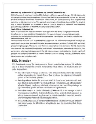 Database Systems Handbook
BY: MUHAMMAD SHARIF 88
Dynamic SQL or Extended SQL (Extended SQL called SQL3 OR SQL-99)
ODBC, however, is a call level interface (CLI) that uses a different approach. Using a CLI, SQL statements
are passed to the database management system (DBMS) within a parameter of a runtime API. Because
the text of the SQL statement is never known until runtime, the optimization step must be performed
each time an SQL statement is run. This approach commonly is referred to as dynamic SQL. The simplest
way to execute a dynamic SQL statement is with an EXECUTE IMMEDIATE statement. This statement
passes the SQL statement to the DBMS for compilation and execution.
Static SQL or Embedded SQL
Static or Embedded SQL are SQL statements in an application that do not change at runtime and,
therefore, can be hard-coded into the application. This is a central idea of embedded SQL: placing SQL
statements in a program written in a host programming language. The embedded SQL shown in Embedded SQL
Example is known as static SQL.
Traditional SQL interfaces used an embedded SQL approach. SQL statements were placed directly in an
application's source code, along with high-level language statements written in C, COBOL, RPG, and other
programming languages. The source code then was precompiled, which translated the SQL statements
into code that the subsequent compile step could process. This method is referred to as static SQL. One
performance advantage to this approach is that SQL statements were optimized at the time the high-level
program was compiled, rather than at runtime while the user was waiting. Static SQL statements in the
same program are treated normally.
 