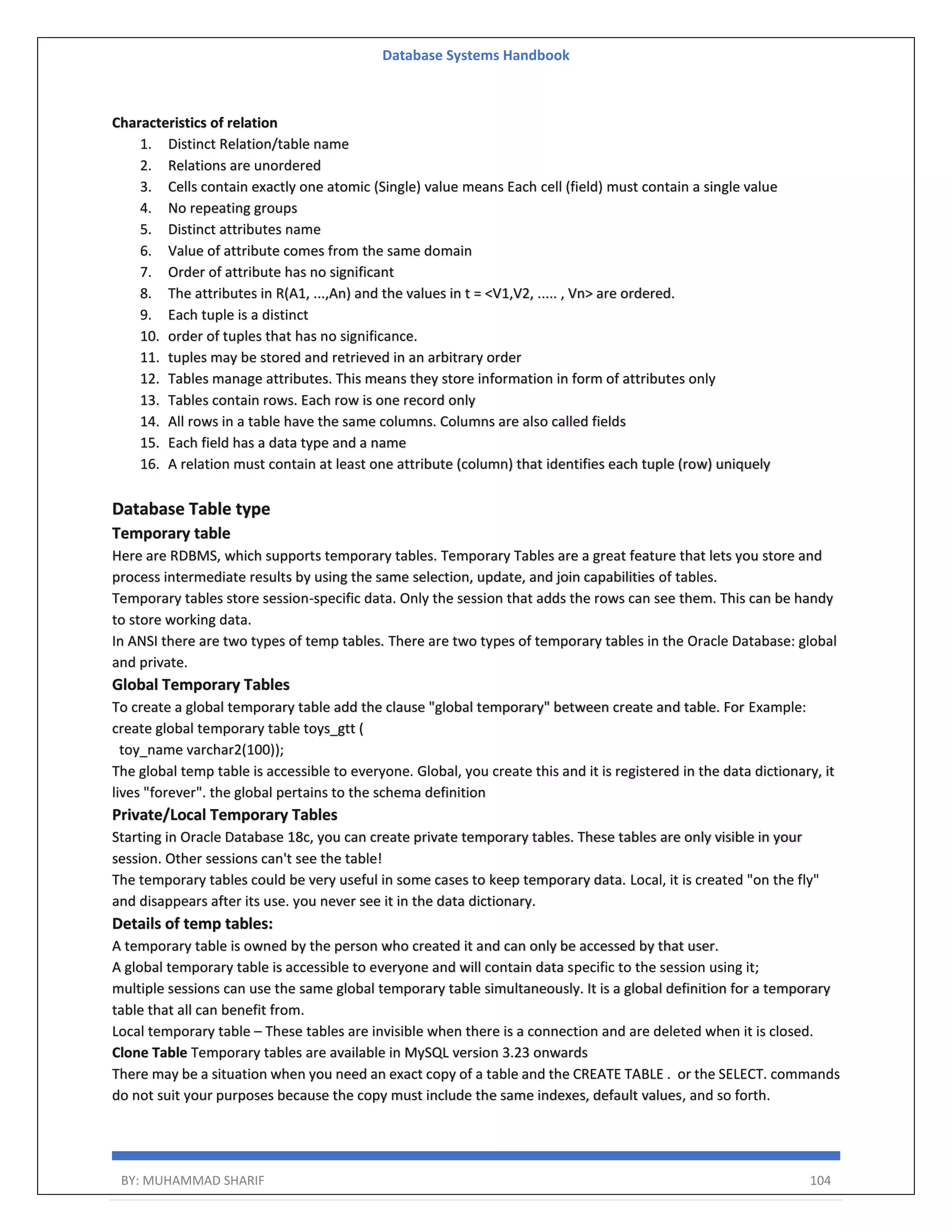 Database Systems Handbook BY: MUHAMMAD SHARIF 104 Characteristics of relation 1. Distinct Relation/table name 2. Relations are unordered 3. Cells contain exactly one atomic (Single) value means Each cell (field) must contain a single value 4. No repeating groups 5. Distinct attributes name 6. Value of attribute comes from the same domain 7. Order of attribute has no significant 8. The attributes in R(A1, ...,An) and the values in t = <V1,V2, ..... , Vn> are ordered. 9. Each tuple is a distinct 10. order of tuples that has no significance. 11. tuples may be stored and retrieved in an arbitrary order 12. Tables manage attributes. This means they store information in form of attributes only 13. Tables contain rows. Each row is one record only 14. All rows in a table have the same columns. Columns are also called fields 15. Each field has a data type and a name 16. A relation must contain at least one attribute (column) that identifies each tuple (row) uniquely Database Table type Temporary table Here are RDBMS, which supports temporary tables. Temporary Tables are a great feature that lets you store and process intermediate results by using the same selection, update, and join capabilities of tables. Temporary tables store session-specific data. Only the session that adds the rows can see them. This can be handy to store working data. In ANSI there are two types of temp tables. There are two types of temporary tables in the Oracle Database: global and private. Global Temporary Tables To create a global temporary table add the clause "global temporary" between create and table. For Example: create global temporary table toys_gtt ( toy_name varchar2(100)); The global temp table is accessible to everyone. Global, you create this and it is registered in the data dictionary, it lives "forever". the global pertains to the schema definition Private/Local Temporary Tables Starting in Oracle Database 18c, you can create private temporary tables. These tables are only visible in your session. Other sessions can't see the table! The temporary tables could be very useful in some cases to keep temporary data. Local, it is created "on the fly" and disappears after its use. you never see it in the data dictionary. Details of temp tables: A temporary table is owned by the person who created it and can only be accessed by that user. A global temporary table is accessible to everyone and will contain data specific to the session using it; multiple sessions can use the same global temporary table simultaneously. It is a global definition for a temporary table that all can benefit from. Local temporary table – These tables are invisible when there is a connection and are deleted when it is closed. Clone Table Temporary tables are available in MySQL version 3.23 onwards There may be a situation when you need an exact copy of a table and the CREATE TABLE . or the SELECT. commands do not suit your purposes because the copy must include the same indexes, default values, and so forth. 