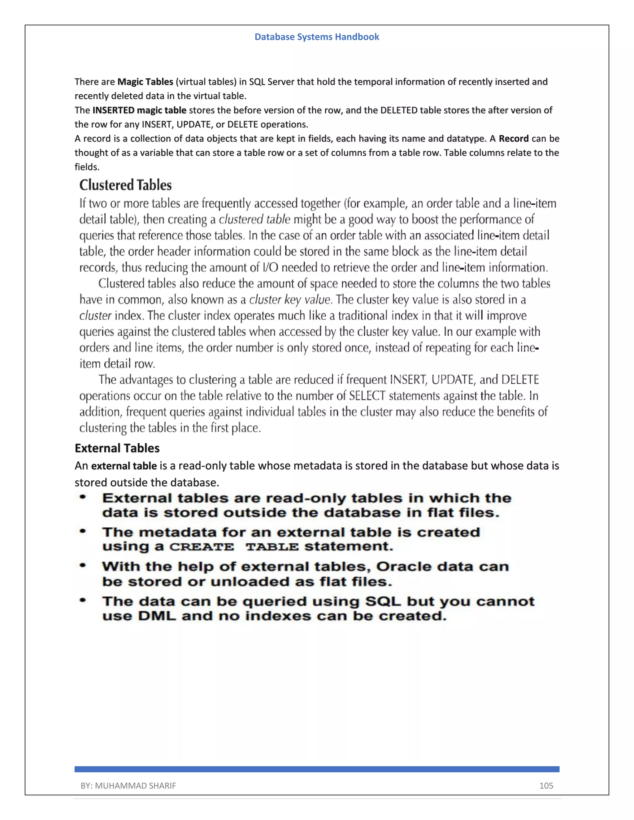 Database Systems Handbook BY: MUHAMMAD SHARIF 105 There are Magic Tables (virtual tables) in SQL Server that hold the temporal information of recently inserted and recently deleted data in the virtual table. The INSERTED magic table stores the before version of the row, and the DELETED table stores the after version of the row for any INSERT, UPDATE, or DELETE operations. A record is a collection of data objects that are kept in fields, each having its name and datatype. A Record can be thought of as a variable that can store a table row or a set of columns from a table row. Table columns relate to the fields. External Tables An external table is a read-only table whose metadata is stored in the database but whose data is stored outside the database. 