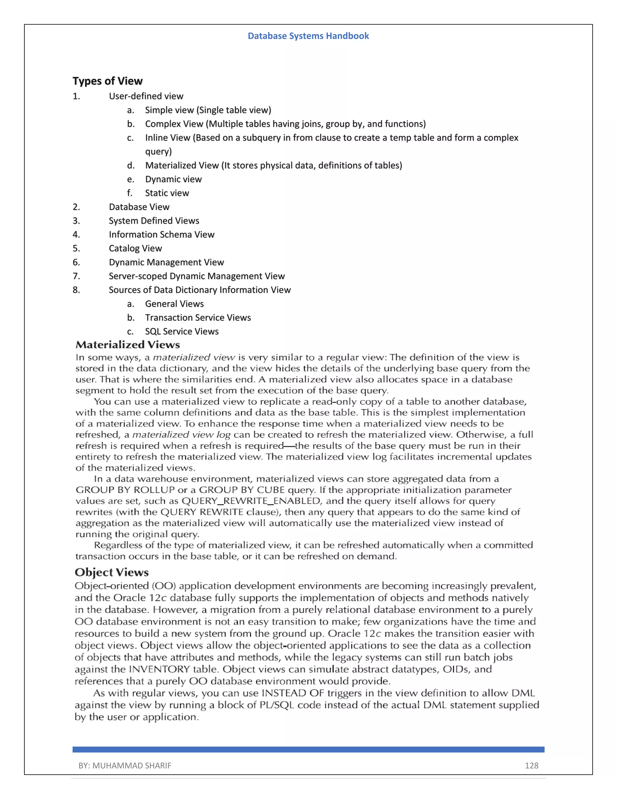 Database Systems Handbook BY: MUHAMMAD SHARIF 128 Types of View 1. User-defined view a. Simple view (Single table view) b. Complex View (Multiple tables having joins, group by, and functions) c. Inline View (Based on a subquery in from clause to create a temp table and form a complex query) d. Materialized View (It stores physical data, definitions of tables) e. Dynamic view f. Static view 2. Database View 3. System Defined Views 4. Information Schema View 5. Catalog View 6. Dynamic Management View 7. Server-scoped Dynamic Management View 8. Sources of Data Dictionary Information View a. General Views b. Transaction Service Views c. SQL Service Views 