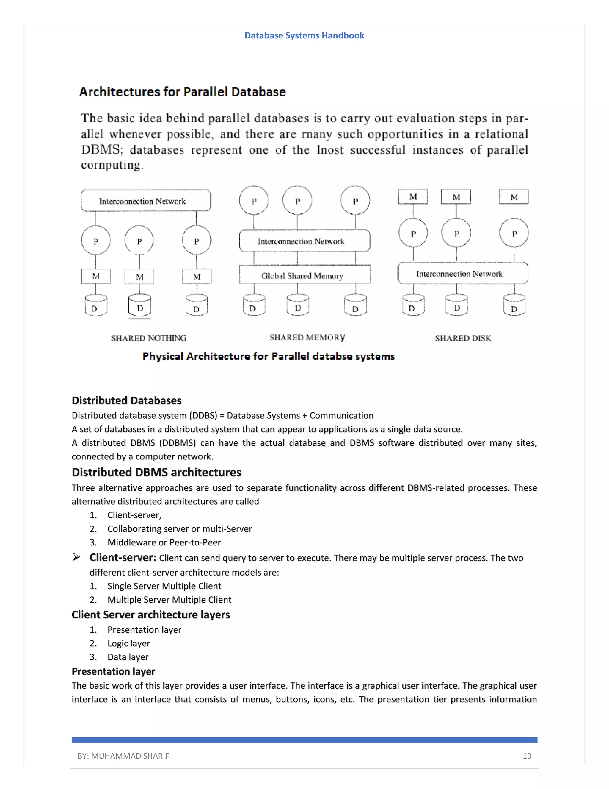 Database Systems Handbook BY: MUHAMMAD SHARIF 13 Distributed Databases Distributed database system (DDBS) = Database Systems + Communication A set of databases in a distributed system that can appear to applications as a single data source. A distributed DBMS (DDBMS) can have the actual database and DBMS software distributed over many sites, connected by a computer network. Distributed DBMS architectures Three alternative approaches are used to separate functionality across different DBMS-related processes. These alternative distributed architectures are called 1. Client-server, 2. Collaborating server or multi-Server 3. Middleware or Peer-to-Peer  Client-server: Client can send query to server to execute. There may be multiple server process. The two different client-server architecture models are: 1. Single Server Multiple Client 2. Multiple Server Multiple Client Client Server architecture layers 1. Presentation layer 2. Logic layer 3. Data layer Presentation layer The basic work of this layer provides a user interface. The interface is a graphical user interface. The graphical user interface is an interface that consists of menus, buttons, icons, etc. The presentation tier presents information 