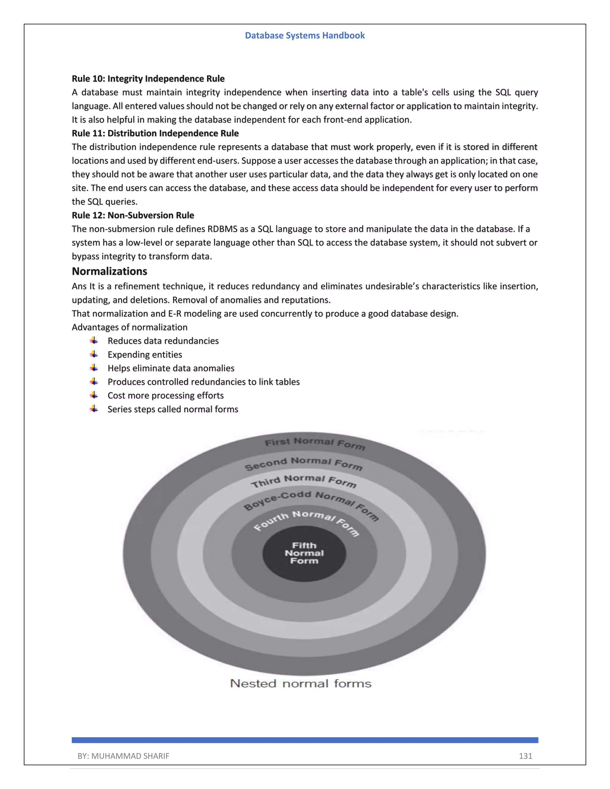 Database Systems Handbook BY: MUHAMMAD SHARIF 131 Rule 10: Integrity Independence Rule A database must maintain integrity independence when inserting data into a table's cells using the SQL query language. All entered values should not be changed or rely on any external factor or application to maintain integrity. It is also helpful in making the database independent for each front-end application. Rule 11: Distribution Independence Rule The distribution independence rule represents a database that must work properly, even if it is stored in different locations and used by different end-users. Suppose a user accesses the database through an application; in that case, they should not be aware that another user uses particular data, and the data they always get is only located on one site. The end users can access the database, and these access data should be independent for every user to perform the SQL queries. Rule 12: Non-Subversion Rule The non-submersion rule defines RDBMS as a SQL language to store and manipulate the data in the database. If a system has a low-level or separate language other than SQL to access the database system, it should not subvert or bypass integrity to transform data. Normalizations Ans It is a refinement technique, it reduces redundancy and eliminates undesirable’s characteristics like insertion, updating, and deletions. Removal of anomalies and reputations. That normalization and E-R modeling are used concurrently to produce a good database design. Advantages of normalization Reduces data redundancies Expending entities Helps eliminate data anomalies Produces controlled redundancies to link tables Cost more processing efforts Series steps called normal forms 