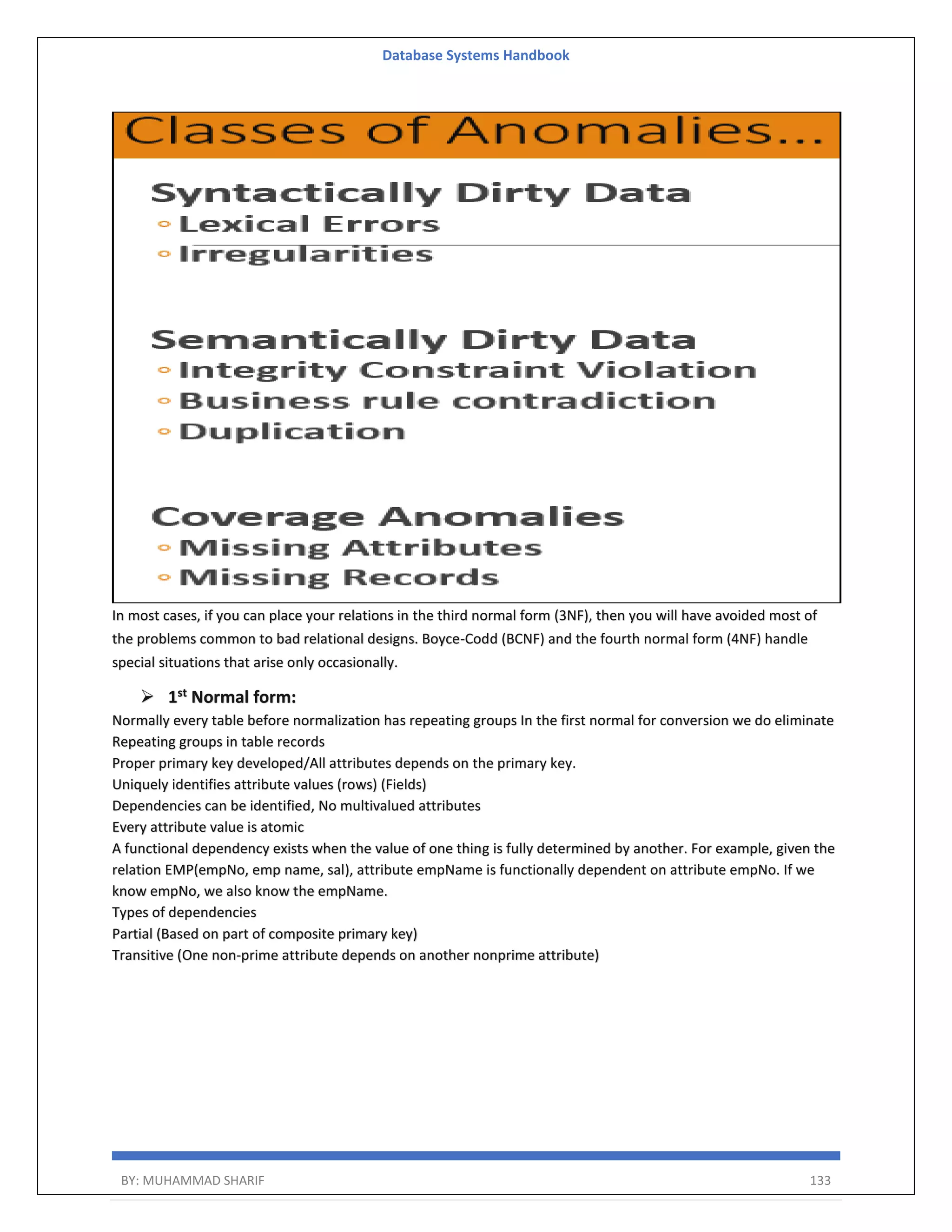 Database Systems Handbook BY: MUHAMMAD SHARIF 133 In most cases, if you can place your relations in the third normal form (3NF), then you will have avoided most of the problems common to bad relational designs. Boyce-Codd (BCNF) and the fourth normal form (4NF) handle special situations that arise only occasionally.  1st Normal form: Normally every table before normalization has repeating groups In the first normal for conversion we do eliminate Repeating groups in table records Proper primary key developed/All attributes depends on the primary key. Uniquely identifies attribute values (rows) (Fields) Dependencies can be identified, No multivalued attributes Every attribute value is atomic A functional dependency exists when the value of one thing is fully determined by another. For example, given the relation EMP(empNo, emp name, sal), attribute empName is functionally dependent on attribute empNo. If we know empNo, we also know the empName. Types of dependencies Partial (Based on part of composite primary key) Transitive (One non-prime attribute depends on another nonprime attribute) 
