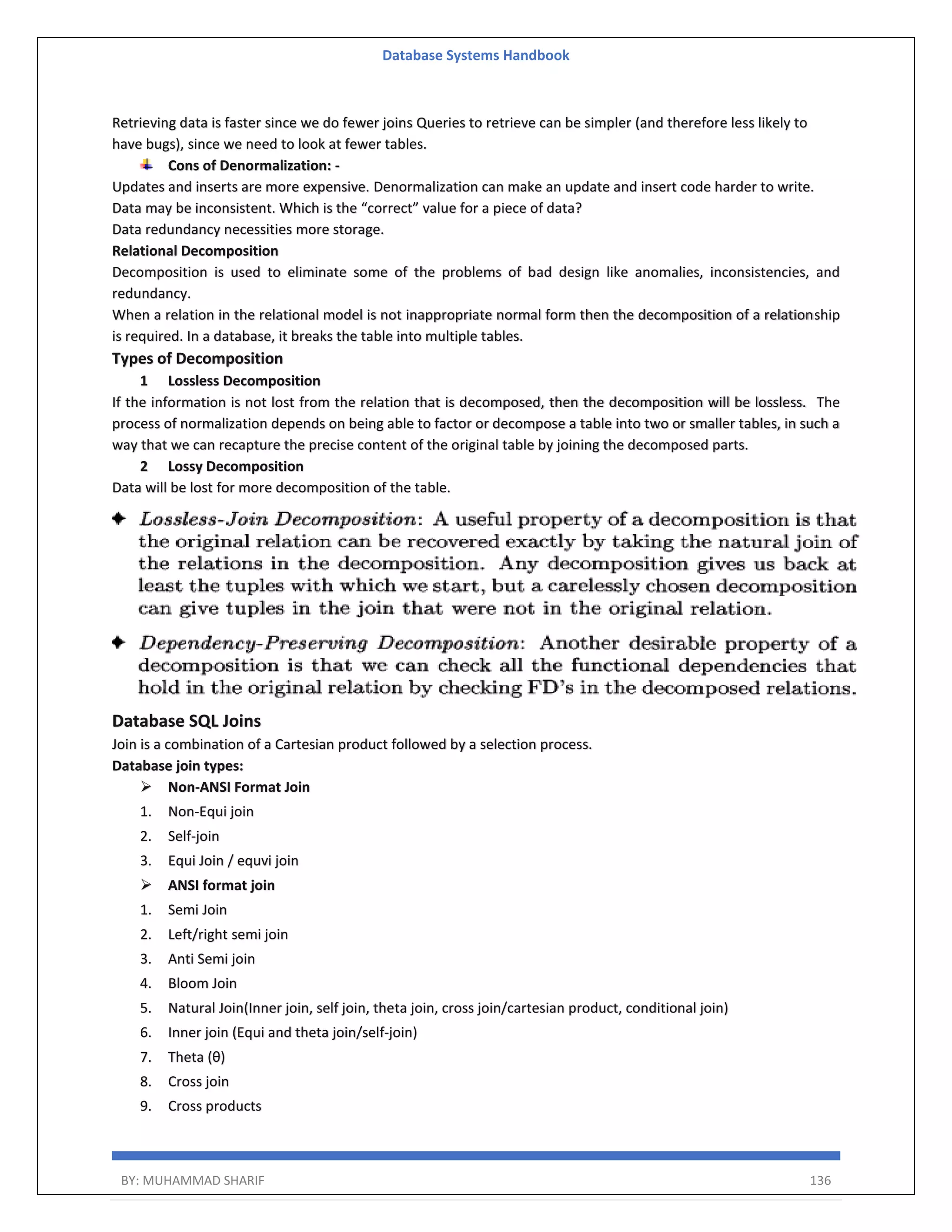 Database Systems Handbook BY: MUHAMMAD SHARIF 136 Retrieving data is faster since we do fewer joins Queries to retrieve can be simpler (and therefore less likely to have bugs), since we need to look at fewer tables. Cons of Denormalization: - Updates and inserts are more expensive. Denormalization can make an update and insert code harder to write. Data may be inconsistent. Which is the “correct” value for a piece of data? Data redundancy necessities more storage. Relational Decomposition Decomposition is used to eliminate some of the problems of bad design like anomalies, inconsistencies, and redundancy. When a relation in the relational model is not inappropriate normal form then the decomposition of a relationship is required. In a database, it breaks the table into multiple tables. Types of Decomposition 1 Lossless Decomposition If the information is not lost from the relation that is decomposed, then the decomposition will be lossless. The process of normalization depends on being able to factor or decompose a table into two or smaller tables, in such a way that we can recapture the precise content of the original table by joining the decomposed parts. 2 Lossy Decomposition Data will be lost for more decomposition of the table. Database SQL Joins Join is a combination of a Cartesian product followed by a selection process. Database join types:  Non-ANSI Format Join 1. Non-Equi join 2. Self-join 3. Equi Join / equvi join  ANSI format join 1. Semi Join 2. Left/right semi join 3. Anti Semi join 4. Bloom Join 5. Natural Join(Inner join, self join, theta join, cross join/cartesian product, conditional join) 6. Inner join (Equi and theta join/self-join) 7. Theta (θ) 8. Cross join 9. Cross products 