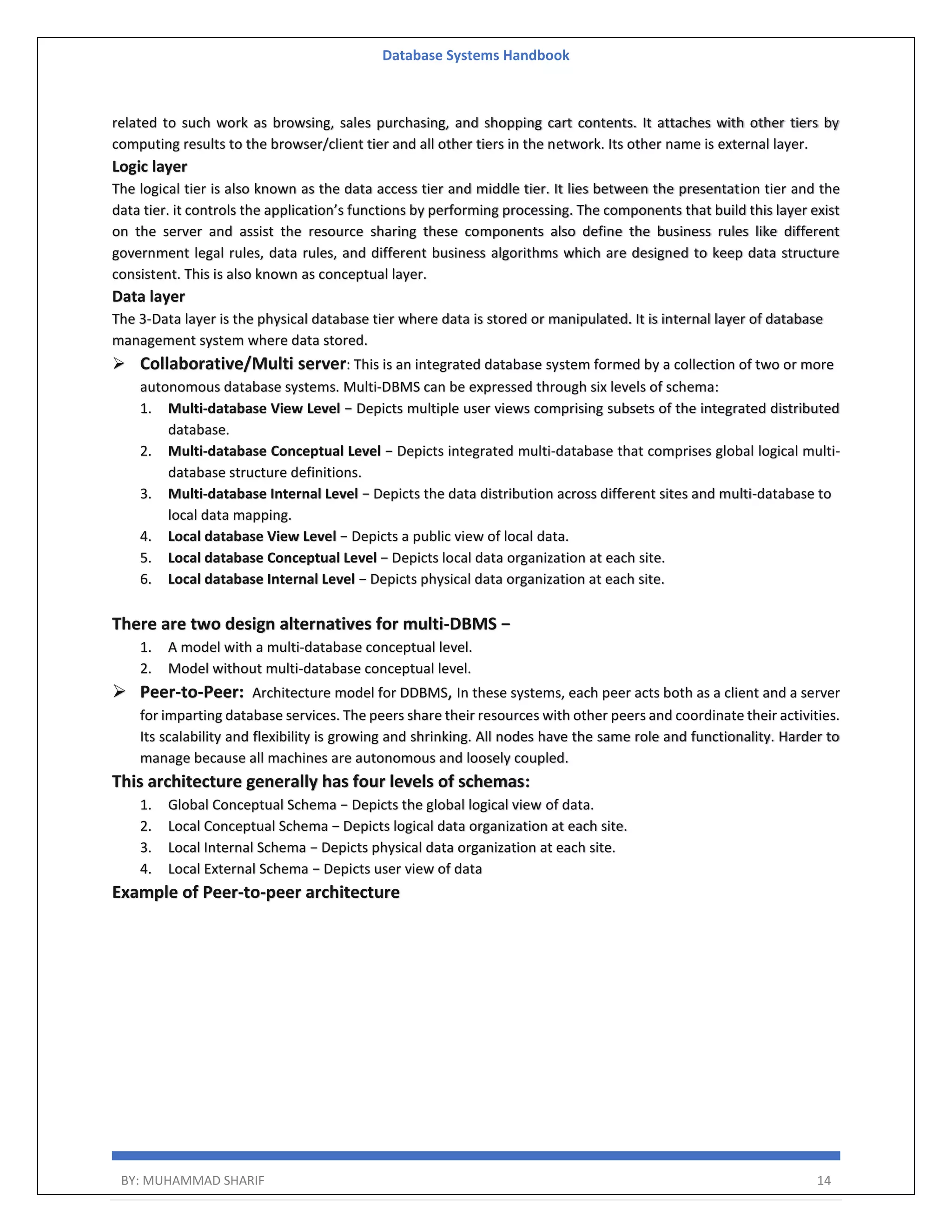 Database Systems Handbook BY: MUHAMMAD SHARIF 14 related to such work as browsing, sales purchasing, and shopping cart contents. It attaches with other tiers by computing results to the browser/client tier and all other tiers in the network. Its other name is external layer. Logic layer The logical tier is also known as the data access tier and middle tier. It lies between the presentation tier and the data tier. it controls the application’s functions by performing processing. The components that build this layer exist on the server and assist the resource sharing these components also define the business rules like different government legal rules, data rules, and different business algorithms which are designed to keep data structure consistent. This is also known as conceptual layer. Data layer The 3-Data layer is the physical database tier where data is stored or manipulated. It is internal layer of database management system where data stored.  Collaborative/Multi server: This is an integrated database system formed by a collection of two or more autonomous database systems. Multi-DBMS can be expressed through six levels of schema: 1. Multi-database View Level − Depicts multiple user views comprising subsets of the integrated distributed database. 2. Multi-database Conceptual Level − Depicts integrated multi-database that comprises global logical multi- database structure definitions. 3. Multi-database Internal Level − Depicts the data distribution across different sites and multi-database to local data mapping. 4. Local database View Level − Depicts a public view of local data. 5. Local database Conceptual Level − Depicts local data organization at each site. 6. Local database Internal Level − Depicts physical data organization at each site. There are two design alternatives for multi-DBMS − 1. A model with a multi-database conceptual level. 2. Model without multi-database conceptual level.  Peer-to-Peer: Architecture model for DDBMS, In these systems, each peer acts both as a client and a server for imparting database services. The peers share their resources with other peers and coordinate their activities. Its scalability and flexibility is growing and shrinking. All nodes have the same role and functionality. Harder to manage because all machines are autonomous and loosely coupled. This architecture generally has four levels of schemas: 1. Global Conceptual Schema − Depicts the global logical view of data. 2. Local Conceptual Schema − Depicts logical data organization at each site. 3. Local Internal Schema − Depicts physical data organization at each site. 4. Local External Schema − Depicts user view of data Example of Peer-to-peer architecture 