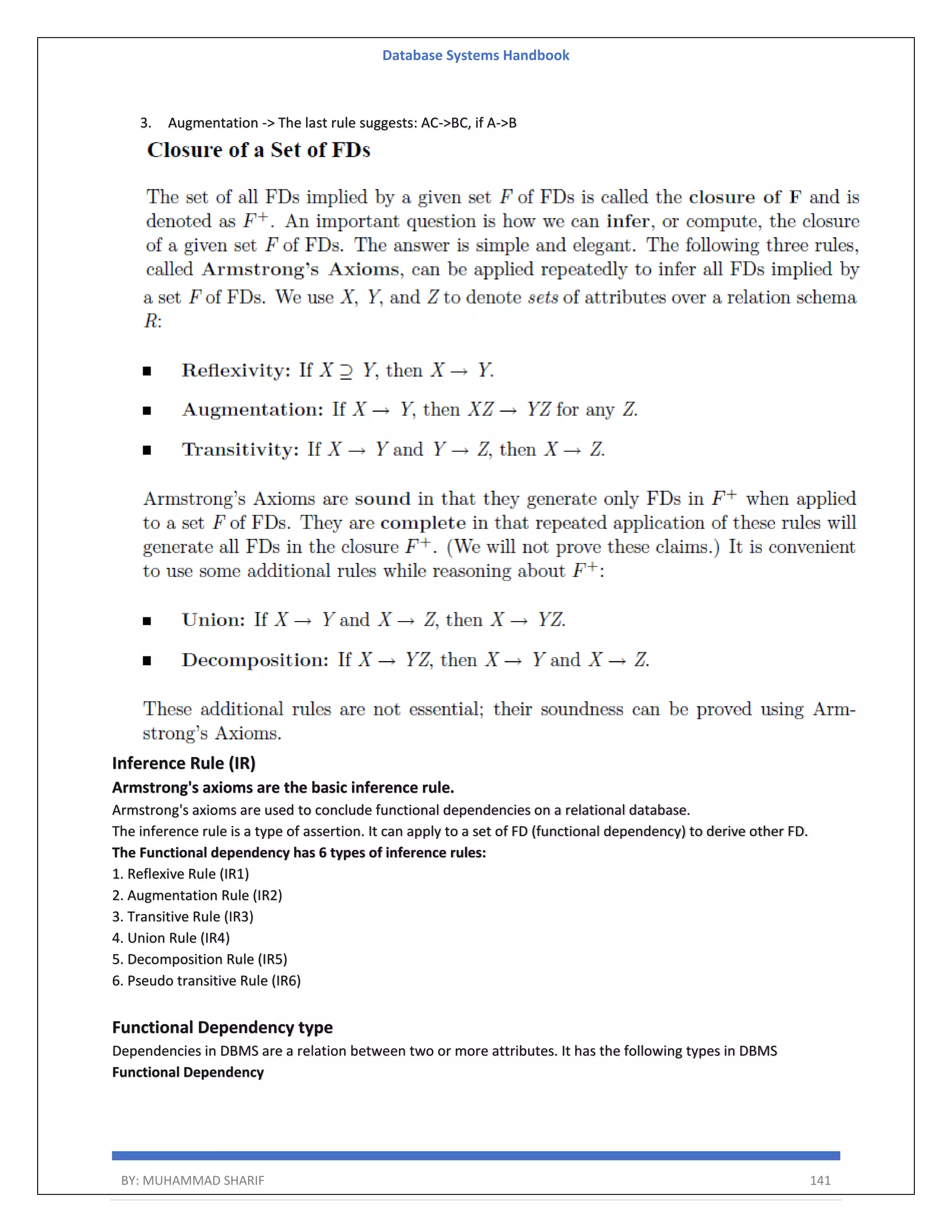 Database Systems Handbook BY: MUHAMMAD SHARIF 141 3. Augmentation -> The last rule suggests: AC->BC, if A->B Inference Rule (IR) Armstrong's axioms are the basic inference rule. Armstrong's axioms are used to conclude functional dependencies on a relational database. The inference rule is a type of assertion. It can apply to a set of FD (functional dependency) to derive other FD. The Functional dependency has 6 types of inference rules: 1. Reflexive Rule (IR1) 2. Augmentation Rule (IR2) 3. Transitive Rule (IR3) 4. Union Rule (IR4) 5. Decomposition Rule (IR5) 6. Pseudo transitive Rule (IR6) Functional Dependency type Dependencies in DBMS are a relation between two or more attributes. It has the following types in DBMS Functional Dependency 