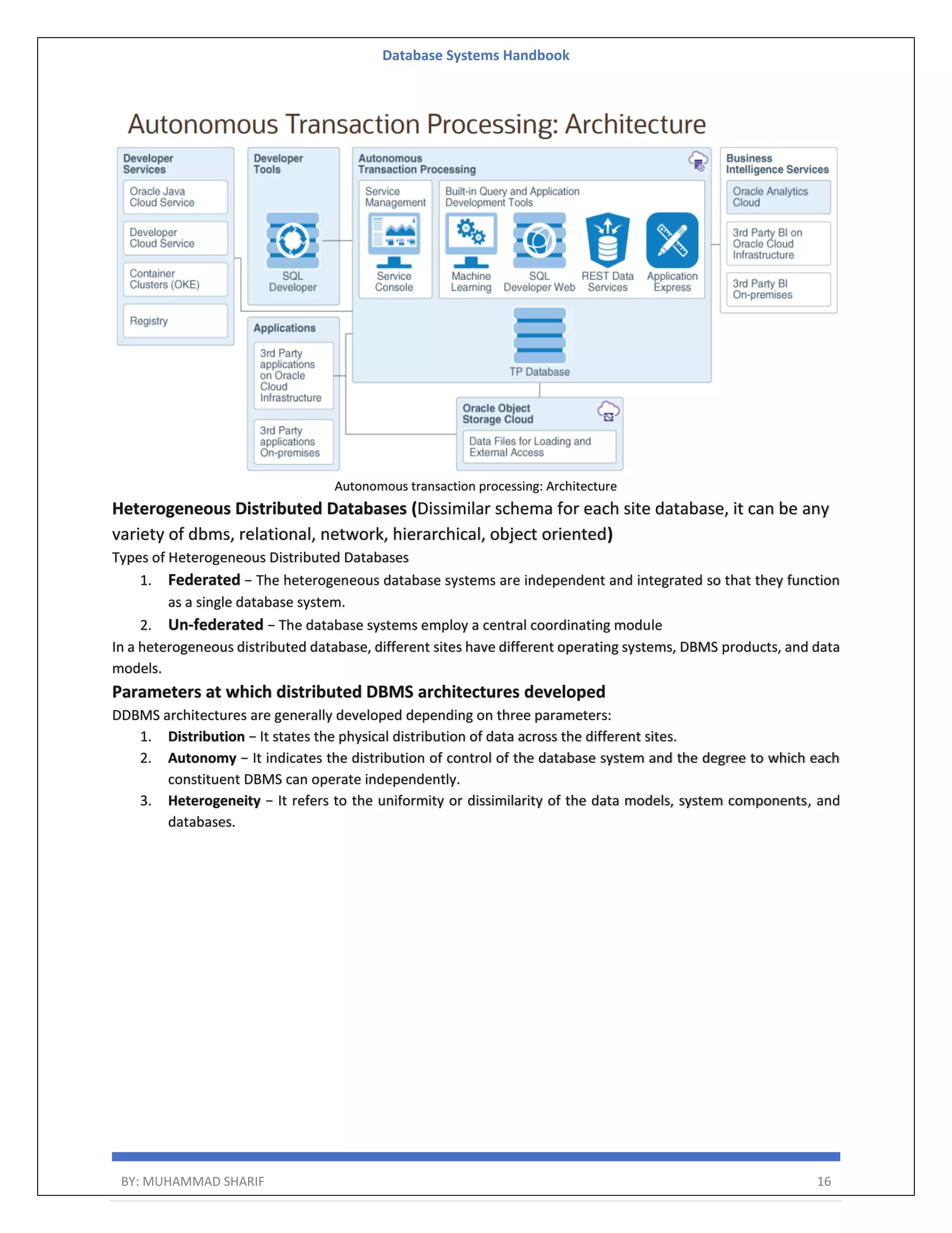Database Systems Handbook BY: MUHAMMAD SHARIF 16 Autonomous transaction processing: Architecture Heterogeneous Distributed Databases (Dissimilar schema for each site database, it can be any variety of dbms, relational, network, hierarchical, object oriented) Types of Heterogeneous Distributed Databases 1. Federated − The heterogeneous database systems are independent and integrated so that they function as a single database system. 2. Un-federated − The database systems employ a central coordinating module In a heterogeneous distributed database, different sites have different operating systems, DBMS products, and data models. Parameters at which distributed DBMS architectures developed DDBMS architectures are generally developed depending on three parameters: 1. Distribution − It states the physical distribution of data across the different sites. 2. Autonomy − It indicates the distribution of control of the database system and the degree to which each constituent DBMS can operate independently. 3. Heterogeneity − It refers to the uniformity or dissimilarity of the data models, system components, and databases. 