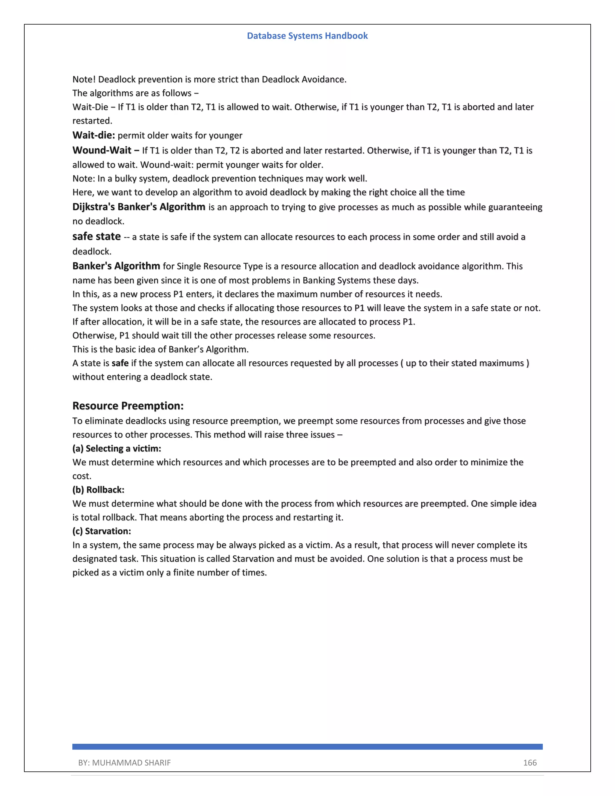 Database Systems Handbook BY: MUHAMMAD SHARIF 166 Note! Deadlock prevention is more strict than Deadlock Avoidance. The algorithms are as follows − Wait-Die − If T1 is older than T2, T1 is allowed to wait. Otherwise, if T1 is younger than T2, T1 is aborted and later restarted. Wait-die: permit older waits for younger Wound-Wait − If T1 is older than T2, T2 is aborted and later restarted. Otherwise, if T1 is younger than T2, T1 is allowed to wait. Wound-wait: permit younger waits for older. Note: In a bulky system, deadlock prevention techniques may work well. Here, we want to develop an algorithm to avoid deadlock by making the right choice all the time Dijkstra's Banker's Algorithm is an approach to trying to give processes as much as possible while guaranteeing no deadlock. safe state -- a state is safe if the system can allocate resources to each process in some order and still avoid a deadlock. Banker's Algorithm for Single Resource Type is a resource allocation and deadlock avoidance algorithm. This name has been given since it is one of most problems in Banking Systems these days. In this, as a new process P1 enters, it declares the maximum number of resources it needs. The system looks at those and checks if allocating those resources to P1 will leave the system in a safe state or not. If after allocation, it will be in a safe state, the resources are allocated to process P1. Otherwise, P1 should wait till the other processes release some resources. This is the basic idea of Banker’s Algorithm. A state is safe if the system can allocate all resources requested by all processes ( up to their stated maximums ) without entering a deadlock state. Resource Preemption: To eliminate deadlocks using resource preemption, we preempt some resources from processes and give those resources to other processes. This method will raise three issues – (a) Selecting a victim: We must determine which resources and which processes are to be preempted and also order to minimize the cost. (b) Rollback: We must determine what should be done with the process from which resources are preempted. One simple idea is total rollback. That means aborting the process and restarting it. (c) Starvation: In a system, the same process may be always picked as a victim. As a result, that process will never complete its designated task. This situation is called Starvation and must be avoided. One solution is that a process must be picked as a victim only a finite number of times. 