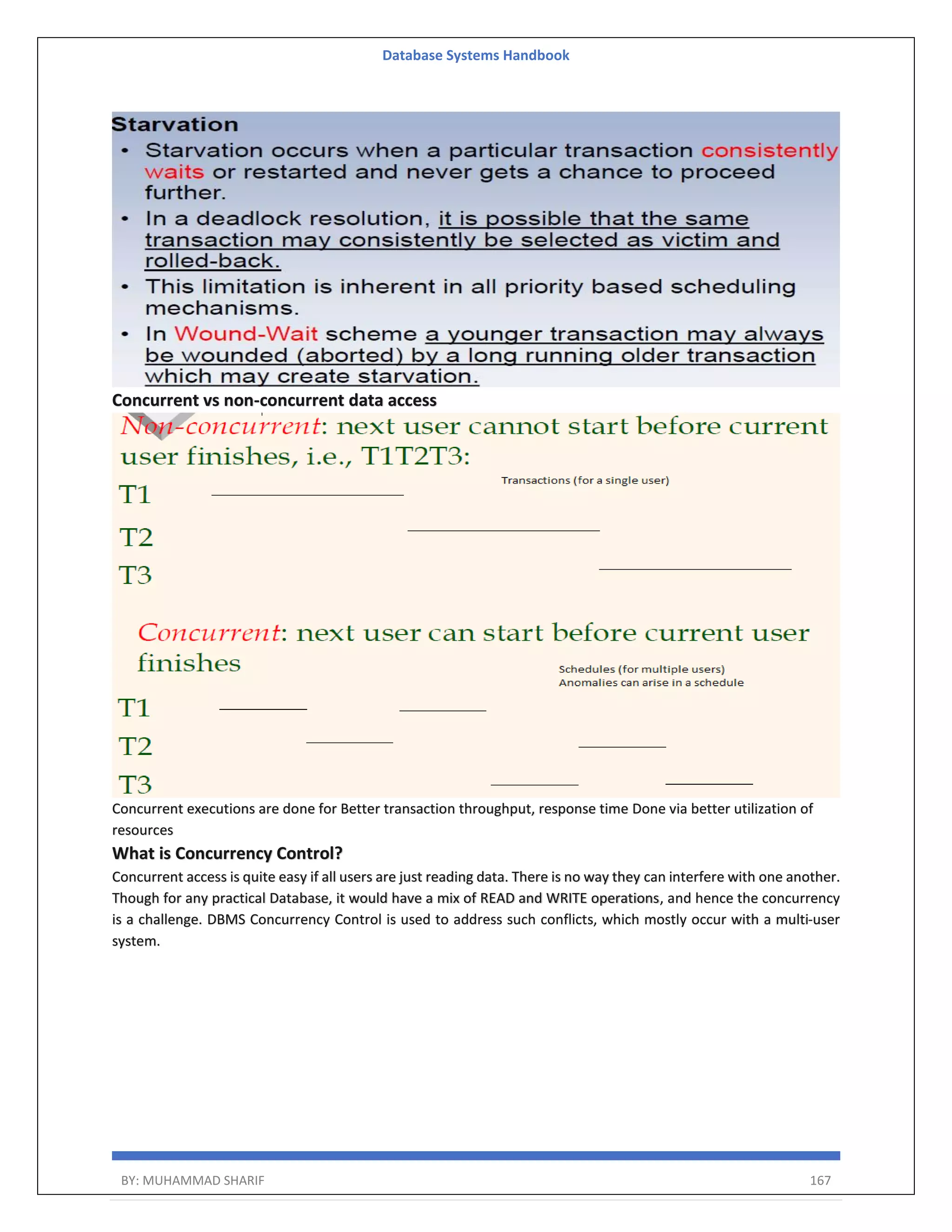 Database Systems Handbook BY: MUHAMMAD SHARIF 167 Concurrent vs non-concurrent data access Concurrent executions are done for Better transaction throughput, response time Done via better utilization of resources What is Concurrency Control? Concurrent access is quite easy if all users are just reading data. There is no way they can interfere with one another. Though for any practical Database, it would have a mix of READ and WRITE operations, and hence the concurrency is a challenge. DBMS Concurrency Control is used to address such conflicts, which mostly occur with a multi-user system. 