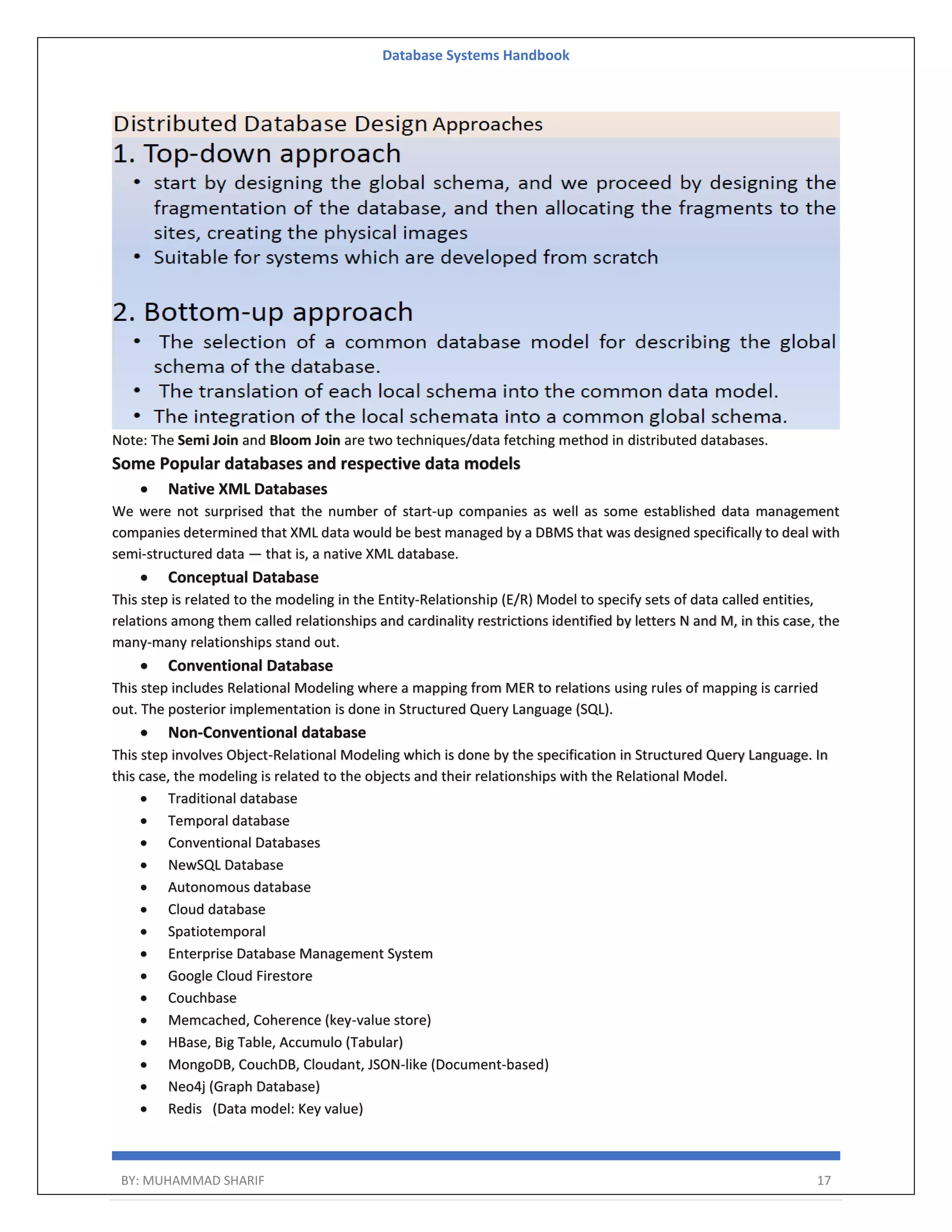 Database Systems Handbook BY: MUHAMMAD SHARIF 17 Note: The Semi Join and Bloom Join are two techniques/data fetching method in distributed databases. Some Popular databases and respective data models  Native XML Databases We were not surprised that the number of start-up companies as well as some established data management companies determined that XML data would be best managed by a DBMS that was designed specifically to deal with semi-structured data — that is, a native XML database.  Conceptual Database This step is related to the modeling in the Entity-Relationship (E/R) Model to specify sets of data called entities, relations among them called relationships and cardinality restrictions identified by letters N and M, in this case, the many-many relationships stand out.  Conventional Database This step includes Relational Modeling where a mapping from MER to relations using rules of mapping is carried out. The posterior implementation is done in Structured Query Language (SQL).  Non-Conventional database This step involves Object-Relational Modeling which is done by the specification in Structured Query Language. In this case, the modeling is related to the objects and their relationships with the Relational Model.  Traditional database  Temporal database  Conventional Databases  NewSQL Database  Autonomous database  Cloud database  Spatiotemporal  Enterprise Database Management System  Google Cloud Firestore  Couchbase  Memcached, Coherence (key-value store)  HBase, Big Table, Accumulo (Tabular)  MongoDB, CouchDB, Cloudant, JSON-like (Document-based)  Neo4j (Graph Database)  Redis (Data model: Key value) 