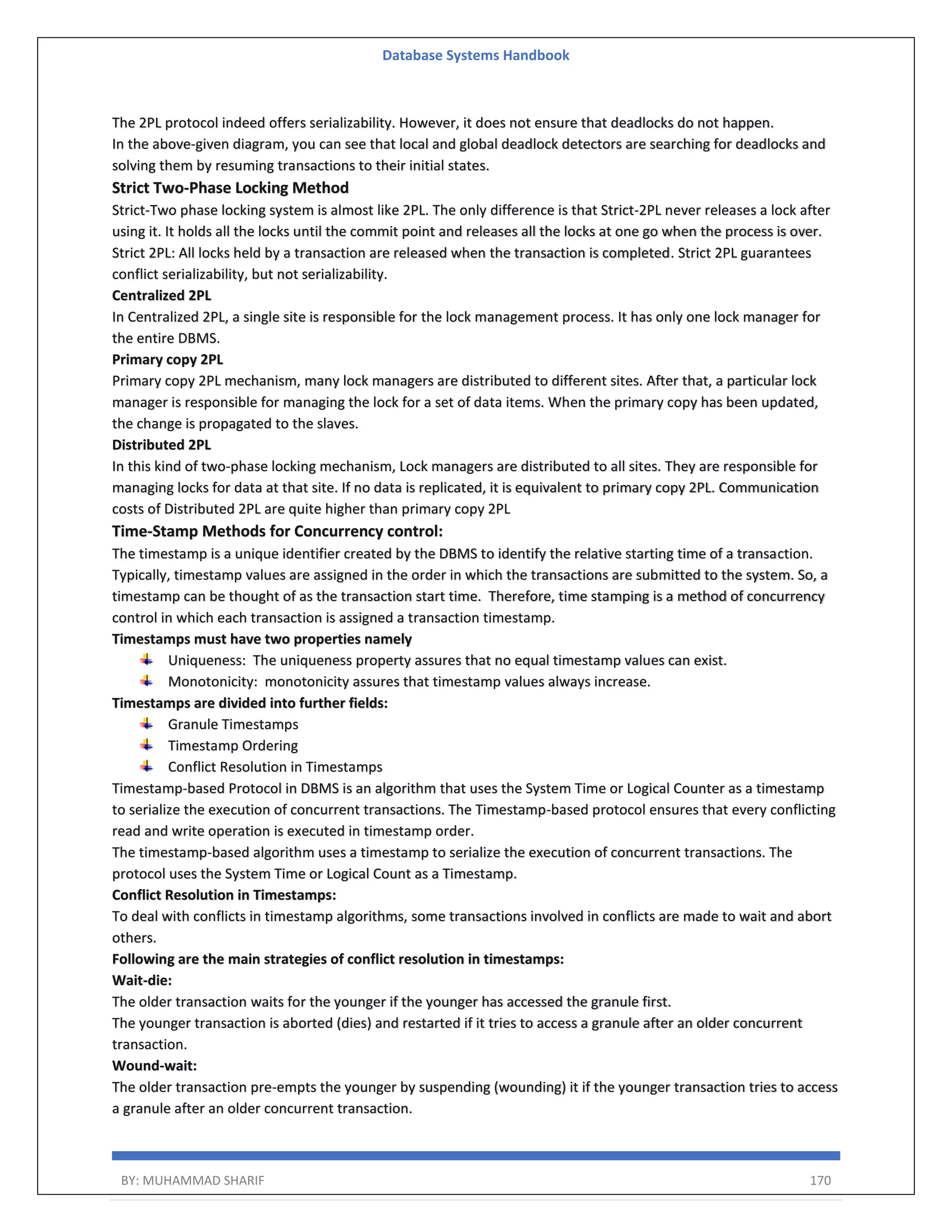 Database Systems Handbook BY: MUHAMMAD SHARIF 170 The 2PL protocol indeed offers serializability. However, it does not ensure that deadlocks do not happen. In the above-given diagram, you can see that local and global deadlock detectors are searching for deadlocks and solving them by resuming transactions to their initial states. Strict Two-Phase Locking Method Strict-Two phase locking system is almost like 2PL. The only difference is that Strict-2PL never releases a lock after using it. It holds all the locks until the commit point and releases all the locks at one go when the process is over. Strict 2PL: All locks held by a transaction are released when the transaction is completed. Strict 2PL guarantees conflict serializability, but not serializability. Centralized 2PL In Centralized 2PL, a single site is responsible for the lock management process. It has only one lock manager for the entire DBMS. Primary copy 2PL Primary copy 2PL mechanism, many lock managers are distributed to different sites. After that, a particular lock manager is responsible for managing the lock for a set of data items. When the primary copy has been updated, the change is propagated to the slaves. Distributed 2PL In this kind of two-phase locking mechanism, Lock managers are distributed to all sites. They are responsible for managing locks for data at that site. If no data is replicated, it is equivalent to primary copy 2PL. Communication costs of Distributed 2PL are quite higher than primary copy 2PL Time-Stamp Methods for Concurrency control: The timestamp is a unique identifier created by the DBMS to identify the relative starting time of a transaction. Typically, timestamp values are assigned in the order in which the transactions are submitted to the system. So, a timestamp can be thought of as the transaction start time. Therefore, time stamping is a method of concurrency control in which each transaction is assigned a transaction timestamp. Timestamps must have two properties namely Uniqueness: The uniqueness property assures that no equal timestamp values can exist. Monotonicity: monotonicity assures that timestamp values always increase. Timestamps are divided into further fields: Granule Timestamps Timestamp Ordering Conflict Resolution in Timestamps Timestamp-based Protocol in DBMS is an algorithm that uses the System Time or Logical Counter as a timestamp to serialize the execution of concurrent transactions. The Timestamp-based protocol ensures that every conflicting read and write operation is executed in timestamp order. The timestamp-based algorithm uses a timestamp to serialize the execution of concurrent transactions. The protocol uses the System Time or Logical Count as a Timestamp. Conflict Resolution in Timestamps: To deal with conflicts in timestamp algorithms, some transactions involved in conflicts are made to wait and abort others. Following are the main strategies of conflict resolution in timestamps: Wait-die: The older transaction waits for the younger if the younger has accessed the granule first. The younger transaction is aborted (dies) and restarted if it tries to access a granule after an older concurrent transaction. Wound-wait: The older transaction pre-empts the younger by suspending (wounding) it if the younger transaction tries to access a granule after an older concurrent transaction. 