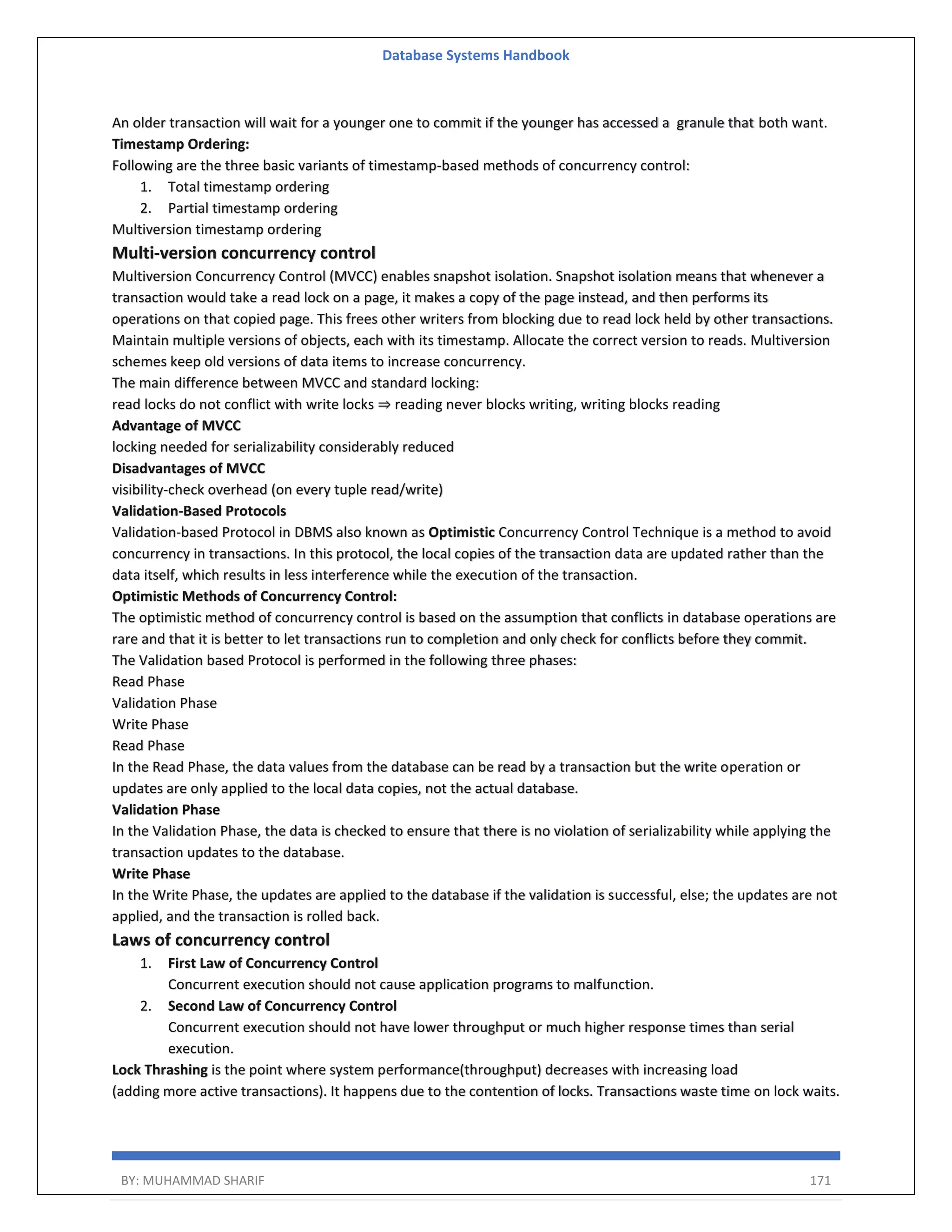 Database Systems Handbook BY: MUHAMMAD SHARIF 171 An older transaction will wait for a younger one to commit if the younger has accessed a granule that both want. Timestamp Ordering: Following are the three basic variants of timestamp-based methods of concurrency control: 1. Total timestamp ordering 2. Partial timestamp ordering Multiversion timestamp ordering Multi-version concurrency control Multiversion Concurrency Control (MVCC) enables snapshot isolation. Snapshot isolation means that whenever a transaction would take a read lock on a page, it makes a copy of the page instead, and then performs its operations on that copied page. This frees other writers from blocking due to read lock held by other transactions. Maintain multiple versions of objects, each with its timestamp. Allocate the correct version to reads. Multiversion schemes keep old versions of data items to increase concurrency. The main difference between MVCC and standard locking: read locks do not conflict with write locks ⇒ reading never blocks writing, writing blocks reading Advantage of MVCC locking needed for serializability considerably reduced Disadvantages of MVCC visibility-check overhead (on every tuple read/write) Validation-Based Protocols Validation-based Protocol in DBMS also known as Optimistic Concurrency Control Technique is a method to avoid concurrency in transactions. In this protocol, the local copies of the transaction data are updated rather than the data itself, which results in less interference while the execution of the transaction. Optimistic Methods of Concurrency Control: The optimistic method of concurrency control is based on the assumption that conflicts in database operations are rare and that it is better to let transactions run to completion and only check for conflicts before they commit. The Validation based Protocol is performed in the following three phases: Read Phase Validation Phase Write Phase Read Phase In the Read Phase, the data values from the database can be read by a transaction but the write operation or updates are only applied to the local data copies, not the actual database. Validation Phase In the Validation Phase, the data is checked to ensure that there is no violation of serializability while applying the transaction updates to the database. Write Phase In the Write Phase, the updates are applied to the database if the validation is successful, else; the updates are not applied, and the transaction is rolled back. Laws of concurrency control 1. First Law of Concurrency Control Concurrent execution should not cause application programs to malfunction. 2. Second Law of Concurrency Control Concurrent execution should not have lower throughput or much higher response times than serial execution. Lock Thrashing is the point where system performance(throughput) decreases with increasing load (adding more active transactions). It happens due to the contention of locks. Transactions waste time on lock waits. 