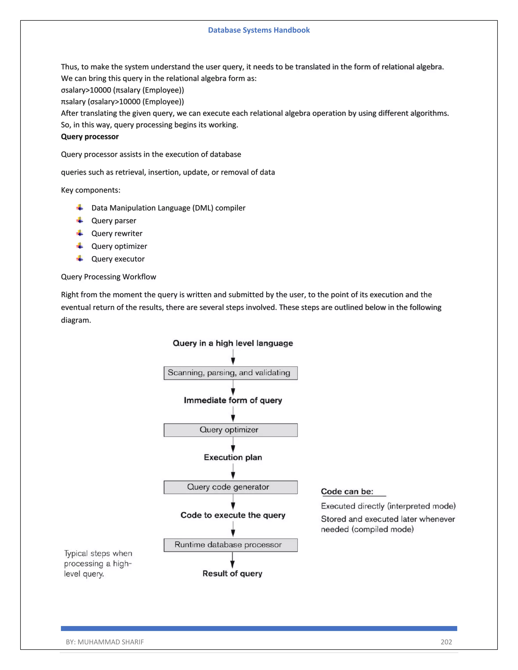 Database Systems Handbook BY: MUHAMMAD SHARIF 202 Thus, to make the system understand the user query, it needs to be translated in the form of relational algebra. We can bring this query in the relational algebra form as: σsalary>10000 (πsalary (Employee)) πsalary (σsalary>10000 (Employee)) After translating the given query, we can execute each relational algebra operation by using different algorithms. So, in this way, query processing begins its working. Query processor Query processor assists in the execution of database queries such as retrieval, insertion, update, or removal of data Key components: Data Manipulation Language (DML) compiler Query parser Query rewriter Query optimizer Query executor Query Processing Workflow Right from the moment the query is written and submitted by the user, to the point of its execution and the eventual return of the results, there are several steps involved. These steps are outlined below in the following diagram. 