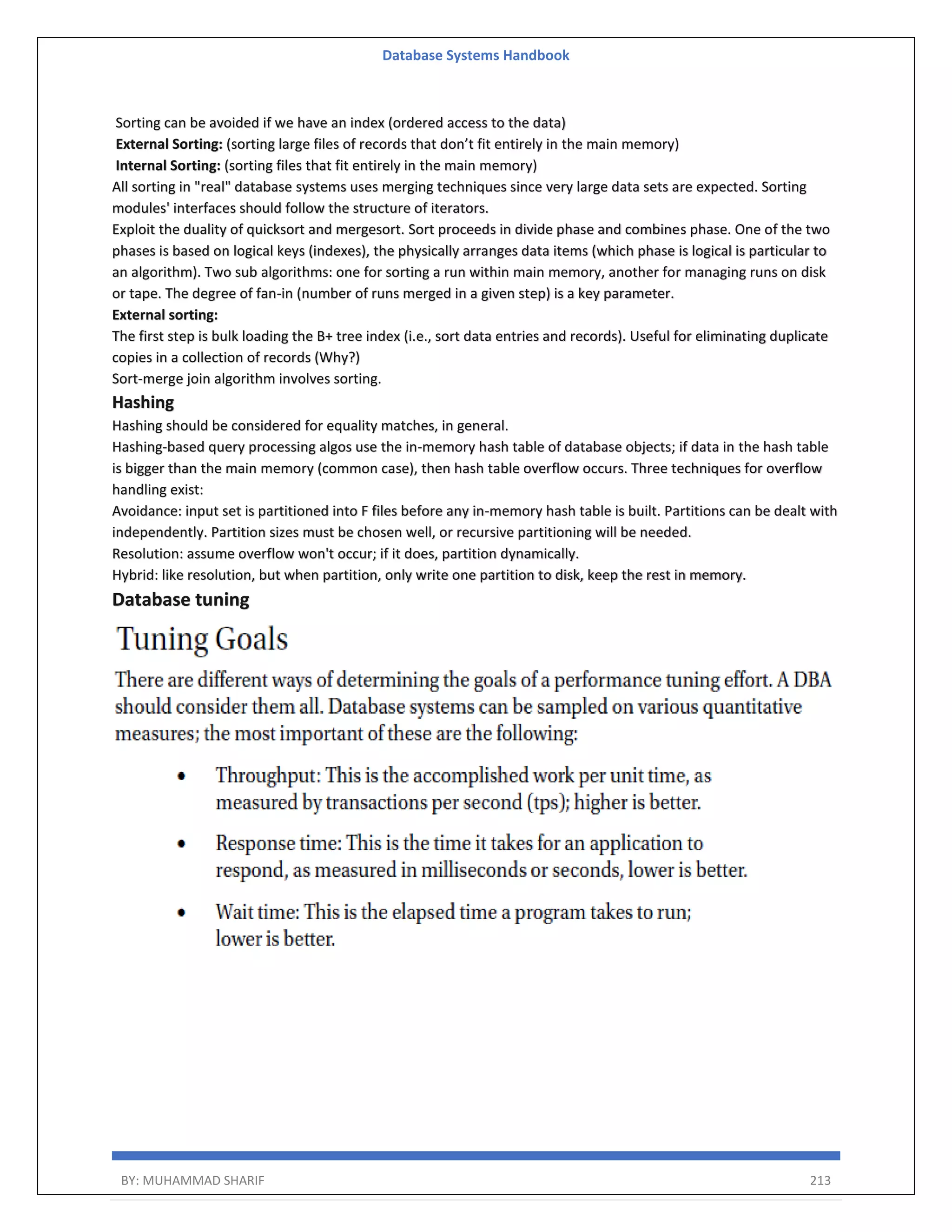 Database Systems Handbook BY: MUHAMMAD SHARIF 213 Sorting can be avoided if we have an index (ordered access to the data) External Sorting: (sorting large files of records that don’t fit entirely in the main memory) Internal Sorting: (sorting files that fit entirely in the main memory) All sorting in "real" database systems uses merging techniques since very large data sets are expected. Sorting modules' interfaces should follow the structure of iterators. Exploit the duality of quicksort and mergesort. Sort proceeds in divide phase and combines phase. One of the two phases is based on logical keys (indexes), the physically arranges data items (which phase is logical is particular to an algorithm). Two sub algorithms: one for sorting a run within main memory, another for managing runs on disk or tape. The degree of fan-in (number of runs merged in a given step) is a key parameter. External sorting: The first step is bulk loading the B+ tree index (i.e., sort data entries and records). Useful for eliminating duplicate copies in a collection of records (Why?) Sort-merge join algorithm involves sorting. Hashing Hashing should be considered for equality matches, in general. Hashing-based query processing algos use the in-memory hash table of database objects; if data in the hash table is bigger than the main memory (common case), then hash table overflow occurs. Three techniques for overflow handling exist: Avoidance: input set is partitioned into F files before any in-memory hash table is built. Partitions can be dealt with independently. Partition sizes must be chosen well, or recursive partitioning will be needed. Resolution: assume overflow won't occur; if it does, partition dynamically. Hybrid: like resolution, but when partition, only write one partition to disk, keep the rest in memory. Database tuning 