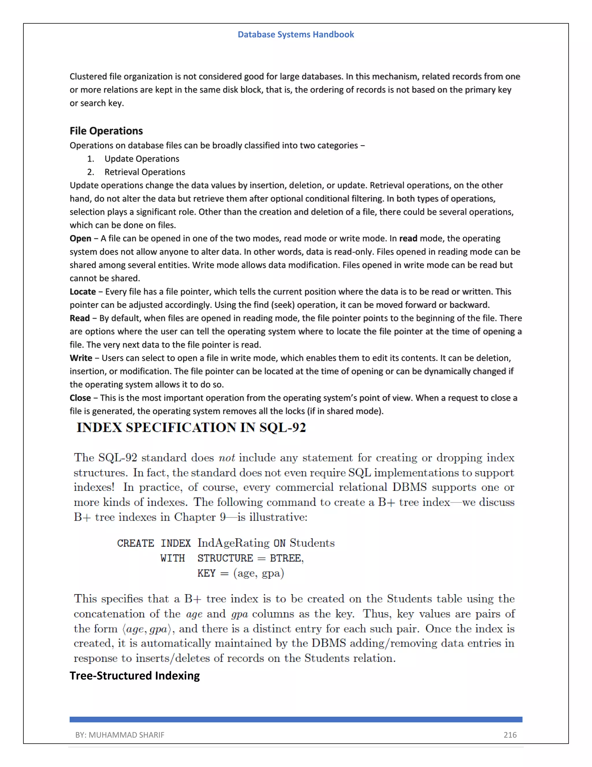Database Systems Handbook BY: MUHAMMAD SHARIF 216 Clustered file organization is not considered good for large databases. In this mechanism, related records from one or more relations are kept in the same disk block, that is, the ordering of records is not based on the primary key or search key. File Operations Operations on database files can be broadly classified into two categories − 1. Update Operations 2. Retrieval Operations Update operations change the data values by insertion, deletion, or update. Retrieval operations, on the other hand, do not alter the data but retrieve them after optional conditional filtering. In both types of operations, selection plays a significant role. Other than the creation and deletion of a file, there could be several operations, which can be done on files. Open − A file can be opened in one of the two modes, read mode or write mode. In read mode, the operating system does not allow anyone to alter data. In other words, data is read-only. Files opened in reading mode can be shared among several entities. Write mode allows data modification. Files opened in write mode can be read but cannot be shared. Locate − Every file has a file pointer, which tells the current position where the data is to be read or written. This pointer can be adjusted accordingly. Using the find (seek) operation, it can be moved forward or backward. Read − By default, when files are opened in reading mode, the file pointer points to the beginning of the file. There are options where the user can tell the operating system where to locate the file pointer at the time of opening a file. The very next data to the file pointer is read. Write − Users can select to open a file in write mode, which enables them to edit its contents. It can be deletion, insertion, or modification. The file pointer can be located at the time of opening or can be dynamically changed if the operating system allows it to do so. Close − This is the most important operation from the operating system’s point of view. When a request to close a file is generated, the operating system removes all the locks (if in shared mode). Tree-Structured Indexing 