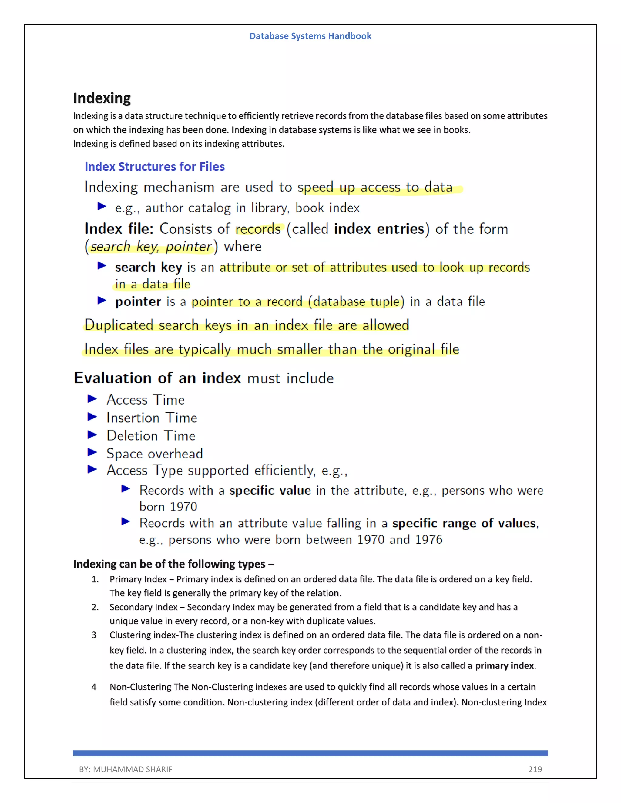 Database Systems Handbook BY: MUHAMMAD SHARIF 219 Indexing Indexing is a data structure technique to efficiently retrieve records from the database files based on some attributes on which the indexing has been done. Indexing in database systems is like what we see in books. Indexing is defined based on its indexing attributes. Indexing can be of the following types − 1. Primary Index − Primary index is defined on an ordered data file. The data file is ordered on a key field. The key field is generally the primary key of the relation. 2. Secondary Index − Secondary index may be generated from a field that is a candidate key and has a unique value in every record, or a non-key with duplicate values. 3 Clustering index-The clustering index is defined on an ordered data file. The data file is ordered on a non- key field. In a clustering index, the search key order corresponds to the sequential order of the records in the data file. If the search key is a candidate key (and therefore unique) it is also called a primary index. 4 Non-Clustering The Non-Clustering indexes are used to quickly find all records whose values in a certain field satisfy some condition. Non-clustering index (different order of data and index). Non-clustering Index 