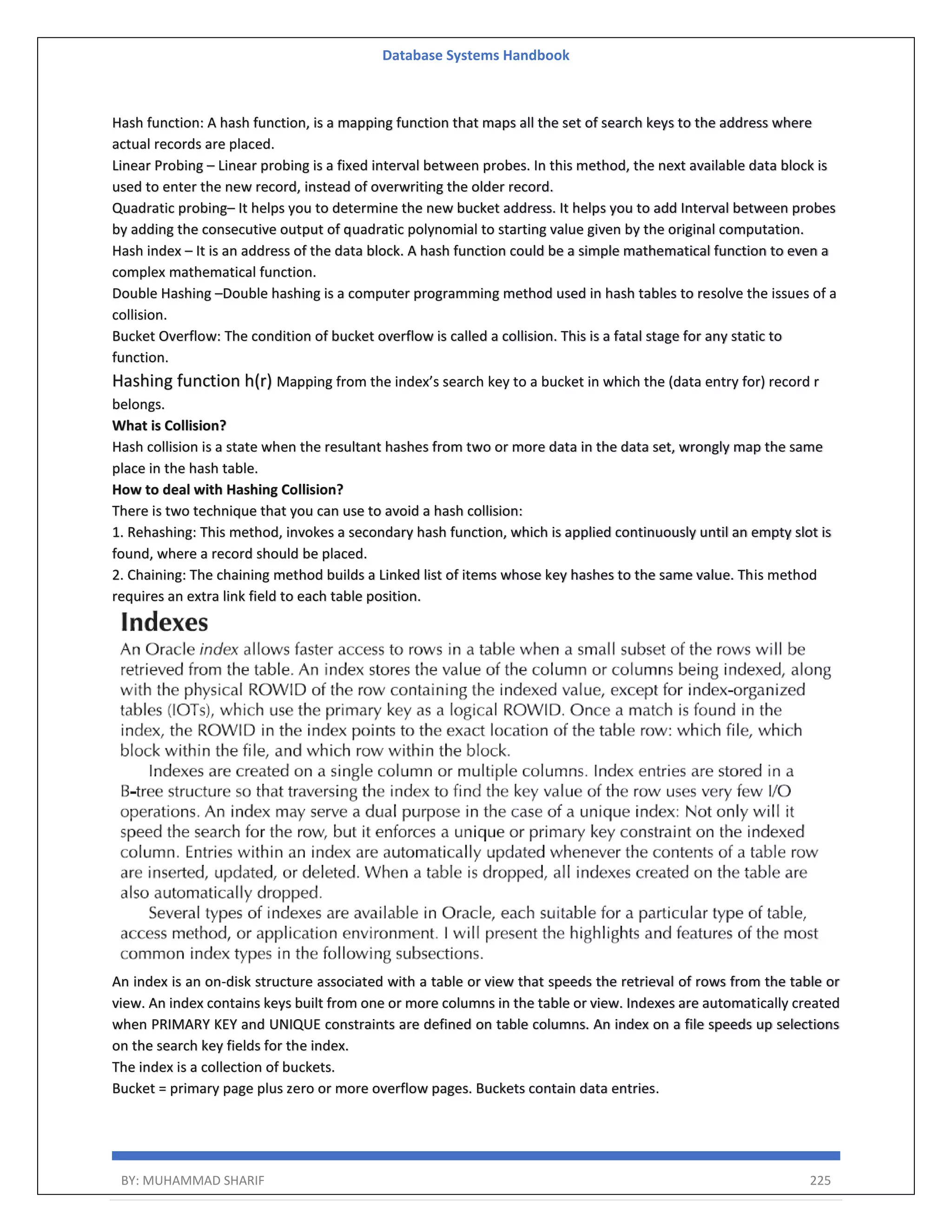 Database Systems Handbook BY: MUHAMMAD SHARIF 225 Hash function: A hash function, is a mapping function that maps all the set of search keys to the address where actual records are placed. Linear Probing – Linear probing is a fixed interval between probes. In this method, the next available data block is used to enter the new record, instead of overwriting the older record. Quadratic probing– It helps you to determine the new bucket address. It helps you to add Interval between probes by adding the consecutive output of quadratic polynomial to starting value given by the original computation. Hash index – It is an address of the data block. A hash function could be a simple mathematical function to even a complex mathematical function. Double Hashing –Double hashing is a computer programming method used in hash tables to resolve the issues of a collision. Bucket Overflow: The condition of bucket overflow is called a collision. This is a fatal stage for any static to function. Hashing function h(r) Mapping from the index’s search key to a bucket in which the (data entry for) record r belongs. What is Collision? Hash collision is a state when the resultant hashes from two or more data in the data set, wrongly map the same place in the hash table. How to deal with Hashing Collision? There is two technique that you can use to avoid a hash collision: 1. Rehashing: This method, invokes a secondary hash function, which is applied continuously until an empty slot is found, where a record should be placed. 2. Chaining: The chaining method builds a Linked list of items whose key hashes to the same value. This method requires an extra link field to each table position. An index is an on-disk structure associated with a table or view that speeds the retrieval of rows from the table or view. An index contains keys built from one or more columns in the table or view. Indexes are automatically created when PRIMARY KEY and UNIQUE constraints are defined on table columns. An index on a file speeds up selections on the search key fields for the index. The index is a collection of buckets. Bucket = primary page plus zero or more overflow pages. Buckets contain data entries. 