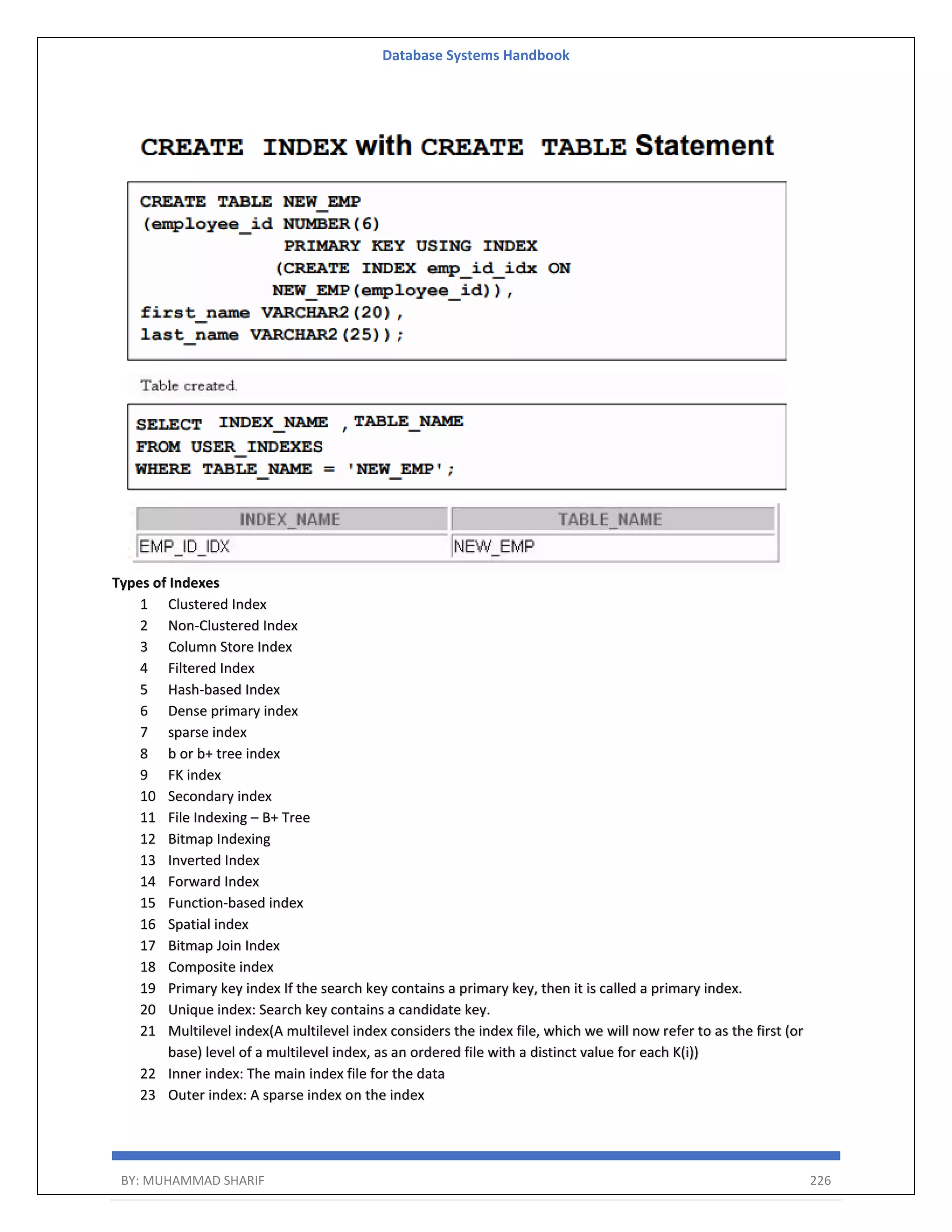 Database Systems Handbook BY: MUHAMMAD SHARIF 226 Types of Indexes 1 Clustered Index 2 Non-Clustered Index 3 Column Store Index 4 Filtered Index 5 Hash-based Index 6 Dense primary index 7 sparse index 8 b or b+ tree index 9 FK index 10 Secondary index 11 File Indexing – B+ Tree 12 Bitmap Indexing 13 Inverted Index 14 Forward Index 15 Function-based index 16 Spatial index 17 Bitmap Join Index 18 Composite index 19 Primary key index If the search key contains a primary key, then it is called a primary index. 20 Unique index: Search key contains a candidate key. 21 Multilevel index(A multilevel index considers the index file, which we will now refer to as the first (or base) level of a multilevel index, as an ordered file with a distinct value for each K(i)) 22 Inner index: The main index file for the data 23 Outer index: A sparse index on the index 