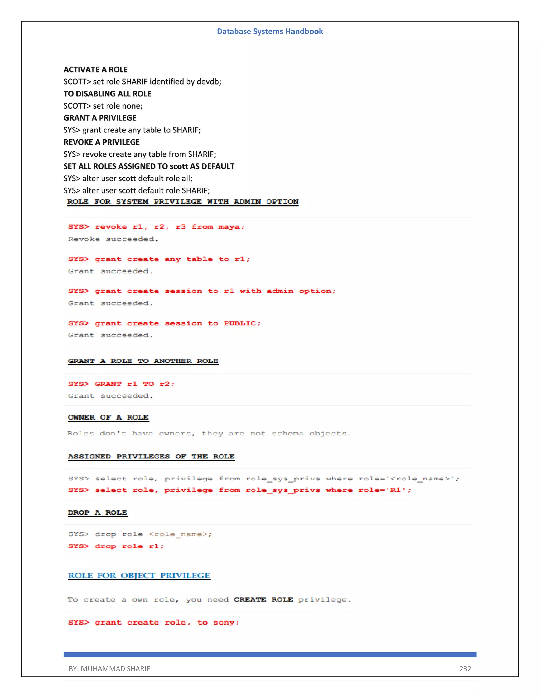 Database Systems Handbook BY: MUHAMMAD SHARIF 232 ACTIVATE A ROLE SCOTT> set role SHARIF identified by devdb; TO DISABLING ALL ROLE SCOTT> set role none; GRANT A PRIVILEGE SYS> grant create any table to SHARIF; REVOKE A PRIVILEGE SYS> revoke create any table from SHARIF; SET ALL ROLES ASSIGNED TO scott AS DEFAULT SYS> alter user scott default role all; SYS> alter user scott default role SHARIF; 