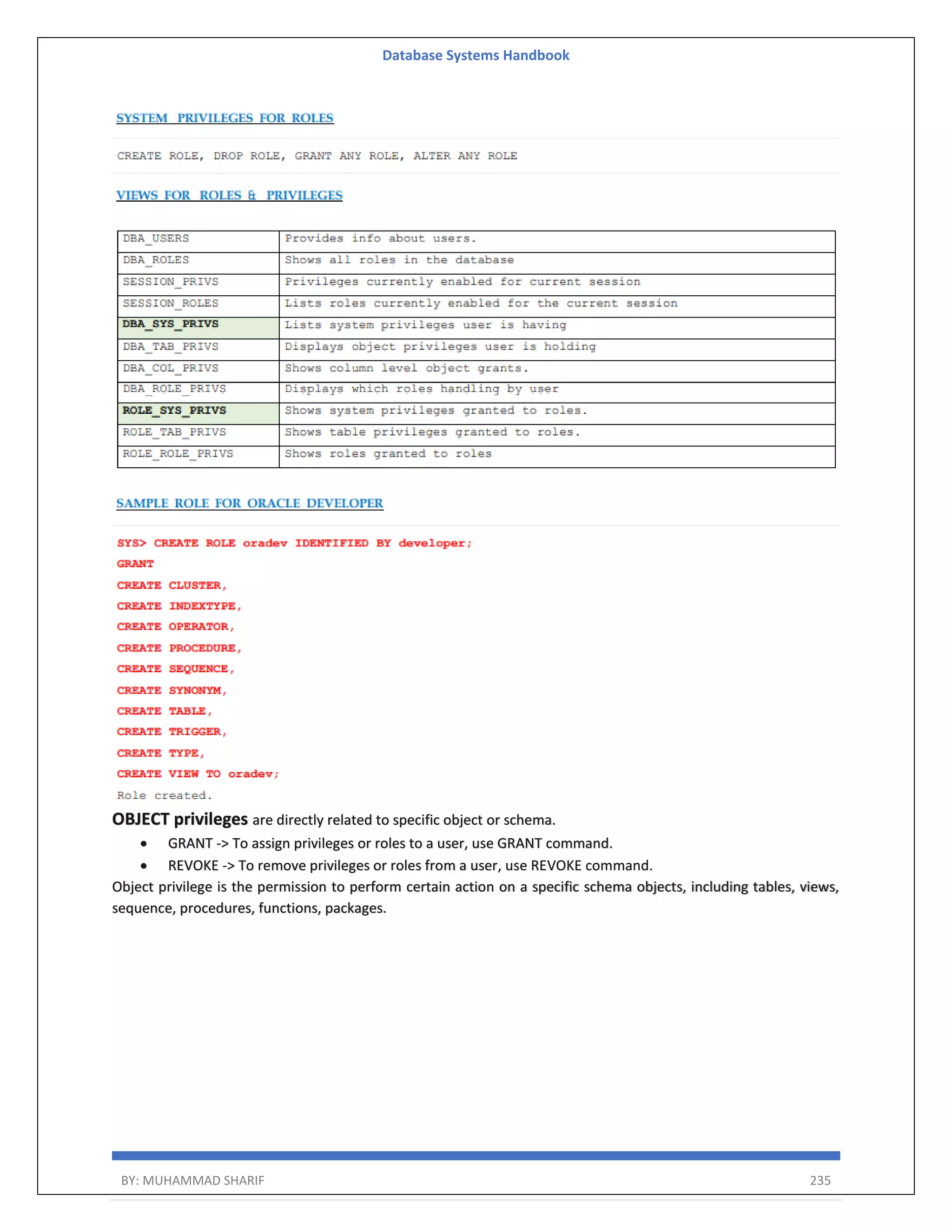 Database Systems Handbook BY: MUHAMMAD SHARIF 235 OBJECT privileges are directly related to specific object or schema.  GRANT -> To assign privileges or roles to a user, use GRANT command.  REVOKE -> To remove privileges or roles from a user, use REVOKE command. Object privilege is the permission to perform certain action on a specific schema objects, including tables, views, sequence, procedures, functions, packages. 