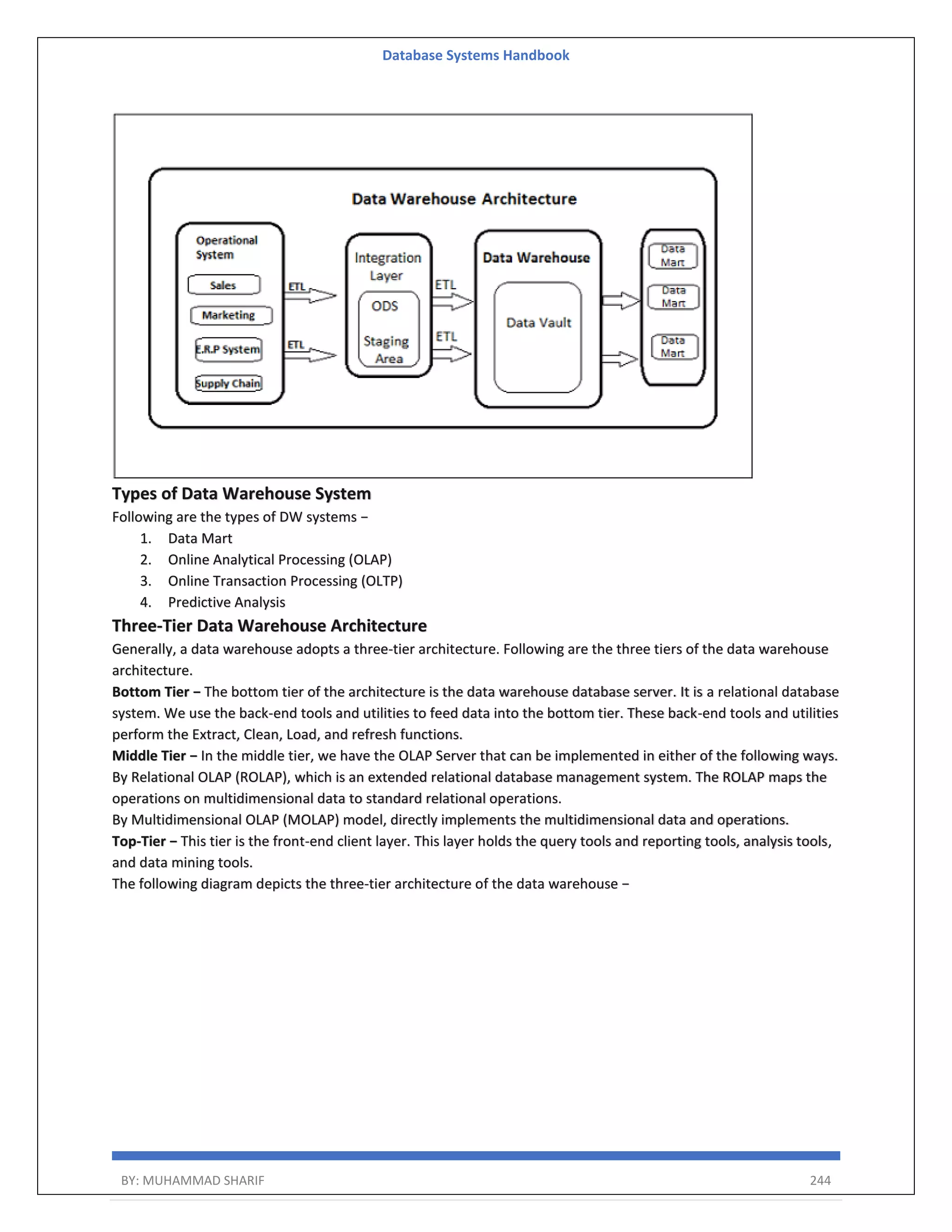 Database Systems Handbook BY: MUHAMMAD SHARIF 244 Types of Data Warehouse System Following are the types of DW systems − 1. Data Mart 2. Online Analytical Processing (OLAP) 3. Online Transaction Processing (OLTP) 4. Predictive Analysis Three-Tier Data Warehouse Architecture Generally, a data warehouse adopts a three-tier architecture. Following are the three tiers of the data warehouse architecture. Bottom Tier − The bottom tier of the architecture is the data warehouse database server. It is a relational database system. We use the back-end tools and utilities to feed data into the bottom tier. These back-end tools and utilities perform the Extract, Clean, Load, and refresh functions. Middle Tier − In the middle tier, we have the OLAP Server that can be implemented in either of the following ways. By Relational OLAP (ROLAP), which is an extended relational database management system. The ROLAP maps the operations on multidimensional data to standard relational operations. By Multidimensional OLAP (MOLAP) model, directly implements the multidimensional data and operations. Top-Tier − This tier is the front-end client layer. This layer holds the query tools and reporting tools, analysis tools, and data mining tools. The following diagram depicts the three-tier architecture of the data warehouse − 