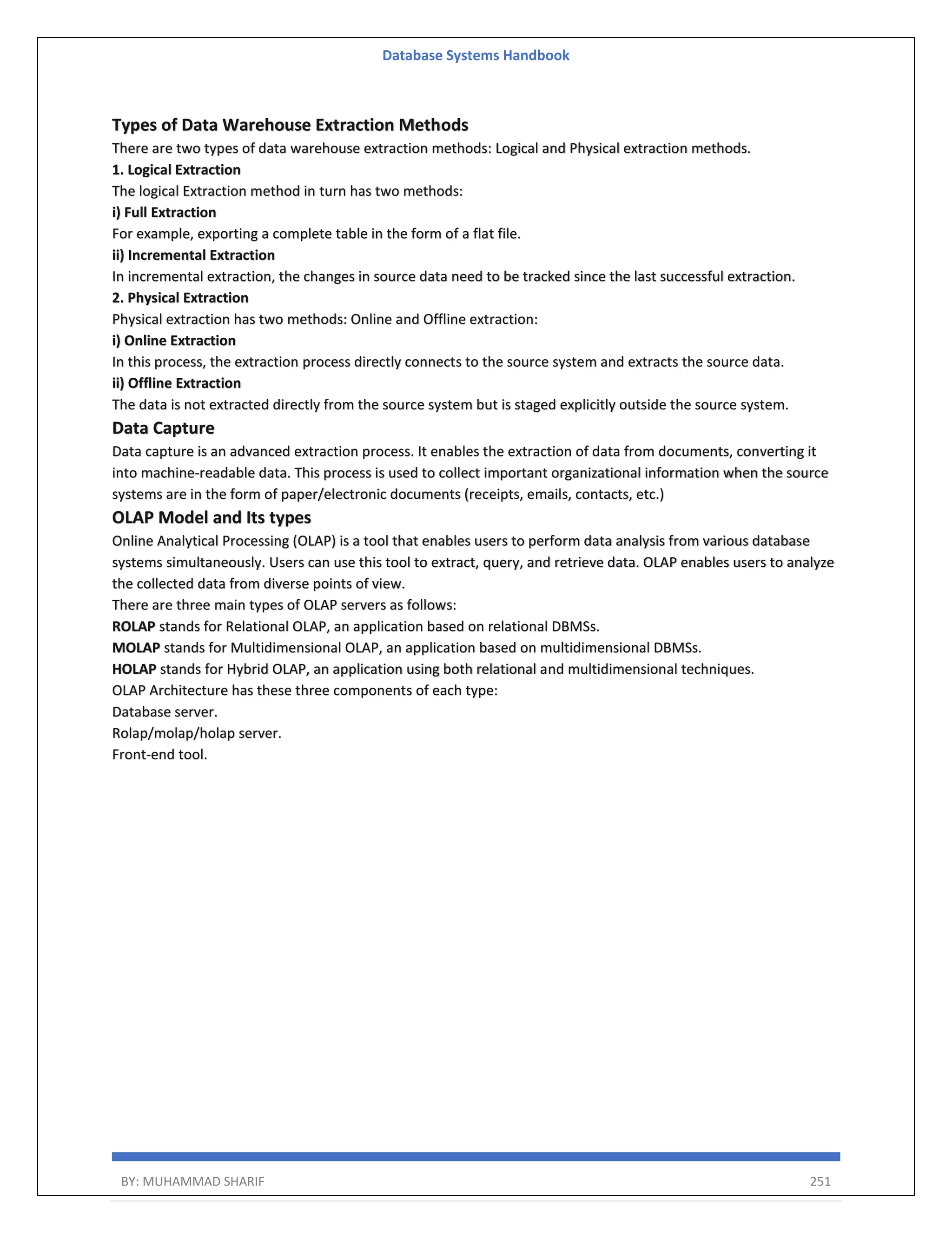 Database Systems Handbook BY: MUHAMMAD SHARIF 251 Types of Data Warehouse Extraction Methods There are two types of data warehouse extraction methods: Logical and Physical extraction methods. 1. Logical Extraction The logical Extraction method in turn has two methods: i) Full Extraction For example, exporting a complete table in the form of a flat file. ii) Incremental Extraction In incremental extraction, the changes in source data need to be tracked since the last successful extraction. 2. Physical Extraction Physical extraction has two methods: Online and Offline extraction: i) Online Extraction In this process, the extraction process directly connects to the source system and extracts the source data. ii) Offline Extraction The data is not extracted directly from the source system but is staged explicitly outside the source system. Data Capture Data capture is an advanced extraction process. It enables the extraction of data from documents, converting it into machine-readable data. This process is used to collect important organizational information when the source systems are in the form of paper/electronic documents (receipts, emails, contacts, etc.) OLAP Model and Its types Online Analytical Processing (OLAP) is a tool that enables users to perform data analysis from various database systems simultaneously. Users can use this tool to extract, query, and retrieve data. OLAP enables users to analyze the collected data from diverse points of view. There are three main types of OLAP servers as follows: ROLAP stands for Relational OLAP, an application based on relational DBMSs. MOLAP stands for Multidimensional OLAP, an application based on multidimensional DBMSs. HOLAP stands for Hybrid OLAP, an application using both relational and multidimensional techniques. OLAP Architecture has these three components of each type: Database server. Rolap/molap/holap server. Front-end tool. 