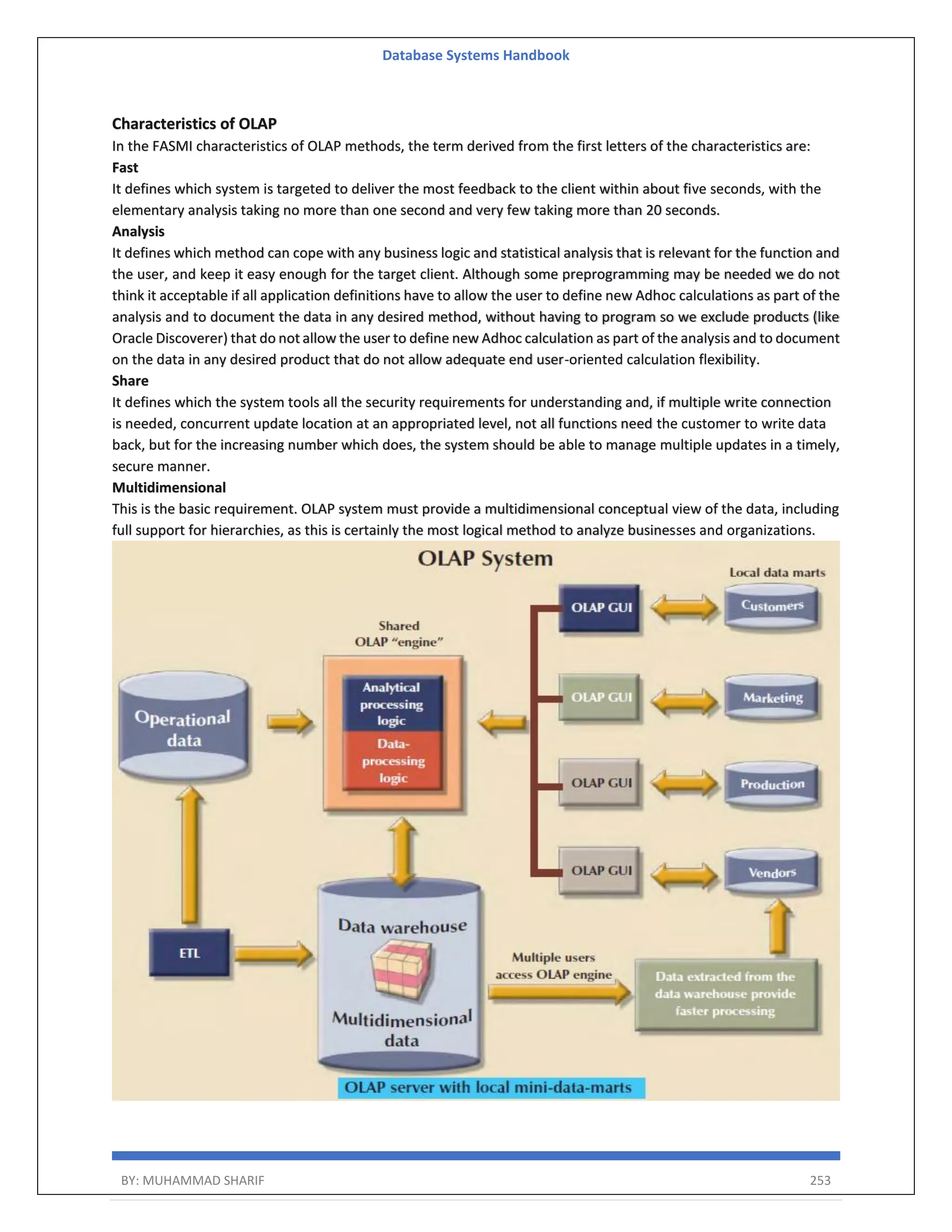Database Systems Handbook BY: MUHAMMAD SHARIF 253 Characteristics of OLAP In the FASMI characteristics of OLAP methods, the term derived from the first letters of the characteristics are: Fast It defines which system is targeted to deliver the most feedback to the client within about five seconds, with the elementary analysis taking no more than one second and very few taking more than 20 seconds. Analysis It defines which method can cope with any business logic and statistical analysis that is relevant for the function and the user, and keep it easy enough for the target client. Although some preprogramming may be needed we do not think it acceptable if all application definitions have to allow the user to define new Adhoc calculations as part of the analysis and to document the data in any desired method, without having to program so we exclude products (like Oracle Discoverer) that do not allow the user to define new Adhoc calculation as part of the analysis and to document on the data in any desired product that do not allow adequate end user-oriented calculation flexibility. Share It defines which the system tools all the security requirements for understanding and, if multiple write connection is needed, concurrent update location at an appropriated level, not all functions need the customer to write data back, but for the increasing number which does, the system should be able to manage multiple updates in a timely, secure manner. Multidimensional This is the basic requirement. OLAP system must provide a multidimensional conceptual view of the data, including full support for hierarchies, as this is certainly the most logical method to analyze businesses and organizations. 
