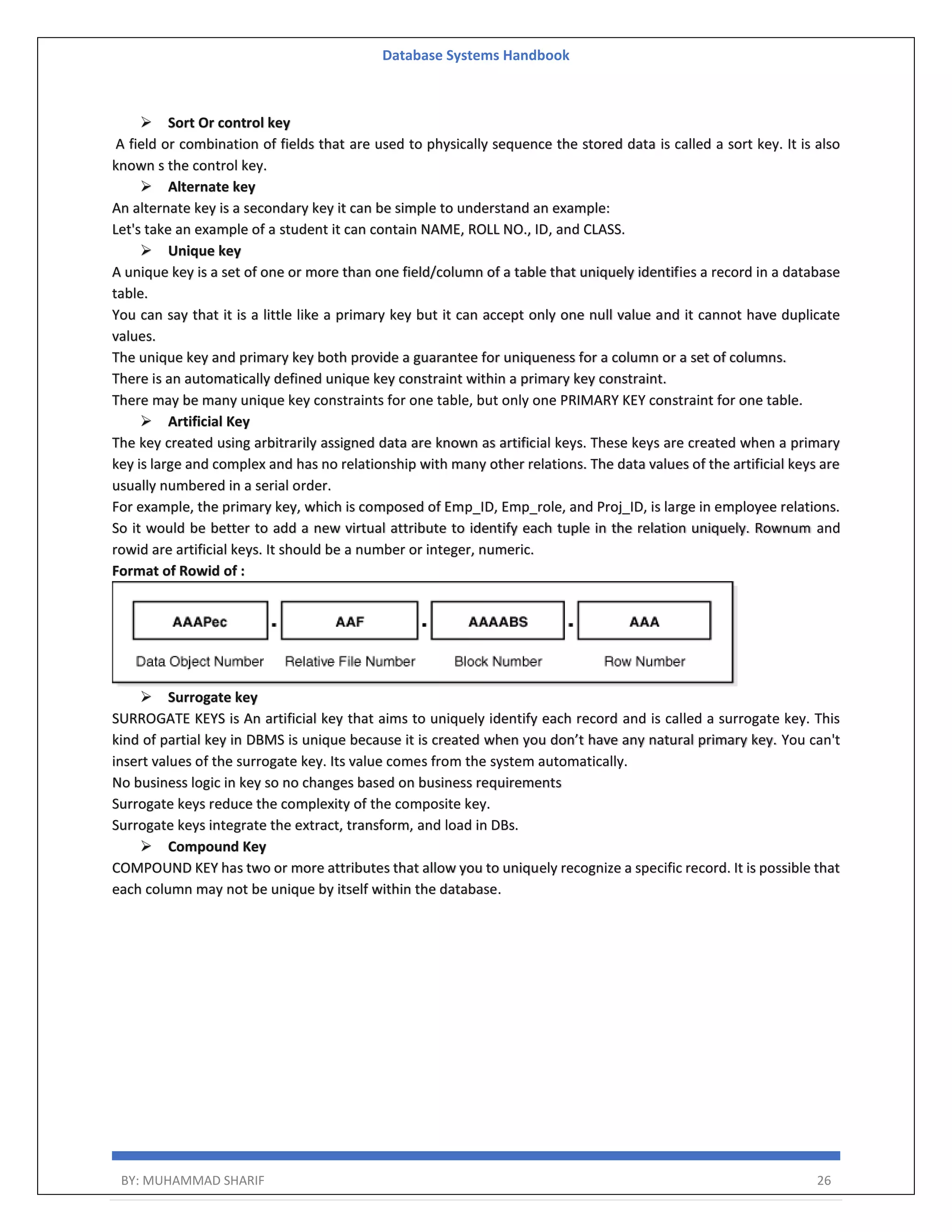 Database Systems Handbook BY: MUHAMMAD SHARIF 26  Sort Or control key A field or combination of fields that are used to physically sequence the stored data is called a sort key. It is also known s the control key.  Alternate key An alternate key is a secondary key it can be simple to understand an example: Let's take an example of a student it can contain NAME, ROLL NO., ID, and CLASS.  Unique key A unique key is a set of one or more than one field/column of a table that uniquely identifies a record in a database table. You can say that it is a little like a primary key but it can accept only one null value and it cannot have duplicate values. The unique key and primary key both provide a guarantee for uniqueness for a column or a set of columns. There is an automatically defined unique key constraint within a primary key constraint. There may be many unique key constraints for one table, but only one PRIMARY KEY constraint for one table.  Artificial Key The key created using arbitrarily assigned data are known as artificial keys. These keys are created when a primary key is large and complex and has no relationship with many other relations. The data values of the artificial keys are usually numbered in a serial order. For example, the primary key, which is composed of Emp_ID, Emp_role, and Proj_ID, is large in employee relations. So it would be better to add a new virtual attribute to identify each tuple in the relation uniquely. Rownum and rowid are artificial keys. It should be a number or integer, numeric. Format of Rowid of :  Surrogate key SURROGATE KEYS is An artificial key that aims to uniquely identify each record and is called a surrogate key. This kind of partial key in DBMS is unique because it is created when you don’t have any natural primary key. You can't insert values of the surrogate key. Its value comes from the system automatically. No business logic in key so no changes based on business requirements Surrogate keys reduce the complexity of the composite key. Surrogate keys integrate the extract, transform, and load in DBs.  Compound Key COMPOUND KEY has two or more attributes that allow you to uniquely recognize a specific record. It is possible that each column may not be unique by itself within the database. 