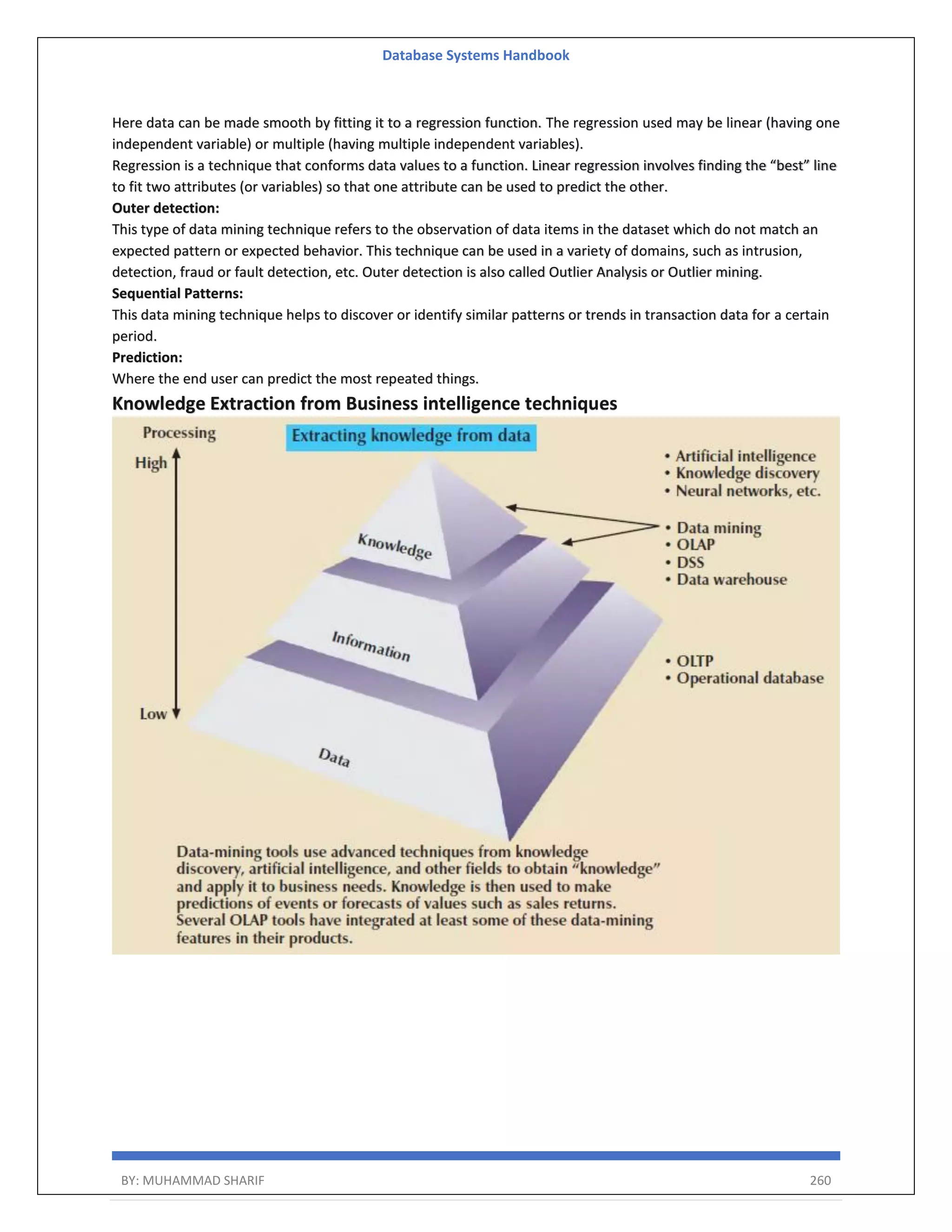 Database Systems Handbook BY: MUHAMMAD SHARIF 260 Here data can be made smooth by fitting it to a regression function. The regression used may be linear (having one independent variable) or multiple (having multiple independent variables). Regression is a technique that conforms data values to a function. Linear regression involves finding the “best” line to fit two attributes (or variables) so that one attribute can be used to predict the other. Outer detection: This type of data mining technique refers to the observation of data items in the dataset which do not match an expected pattern or expected behavior. This technique can be used in a variety of domains, such as intrusion, detection, fraud or fault detection, etc. Outer detection is also called Outlier Analysis or Outlier mining. Sequential Patterns: This data mining technique helps to discover or identify similar patterns or trends in transaction data for a certain period. Prediction: Where the end user can predict the most repeated things. Knowledge Extraction from Business intelligence techniques 