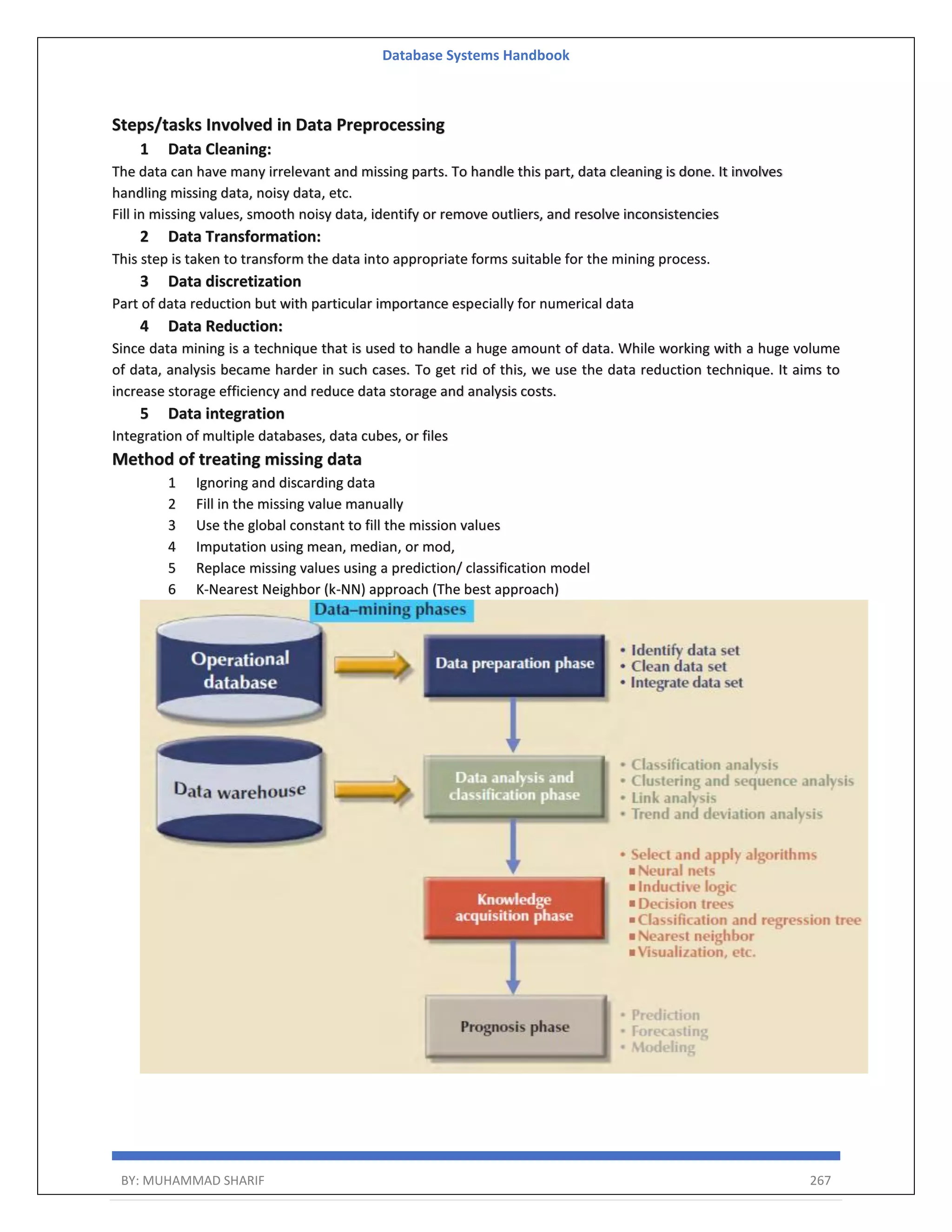 Database Systems Handbook BY: MUHAMMAD SHARIF 267 Steps/tasks Involved in Data Preprocessing 1 Data Cleaning: The data can have many irrelevant and missing parts. To handle this part, data cleaning is done. It involves handling missing data, noisy data, etc. Fill in missing values, smooth noisy data, identify or remove outliers, and resolve inconsistencies 2 Data Transformation: This step is taken to transform the data into appropriate forms suitable for the mining process. 3 Data discretization Part of data reduction but with particular importance especially for numerical data 4 Data Reduction: Since data mining is a technique that is used to handle a huge amount of data. While working with a huge volume of data, analysis became harder in such cases. To get rid of this, we use the data reduction technique. It aims to increase storage efficiency and reduce data storage and analysis costs. 5 Data integration Integration of multiple databases, data cubes, or files Method of treating missing data 1 Ignoring and discarding data 2 Fill in the missing value manually 3 Use the global constant to fill the mission values 4 Imputation using mean, median, or mod, 5 Replace missing values using a prediction/ classification model 6 K-Nearest Neighbor (k-NN) approach (The best approach) 