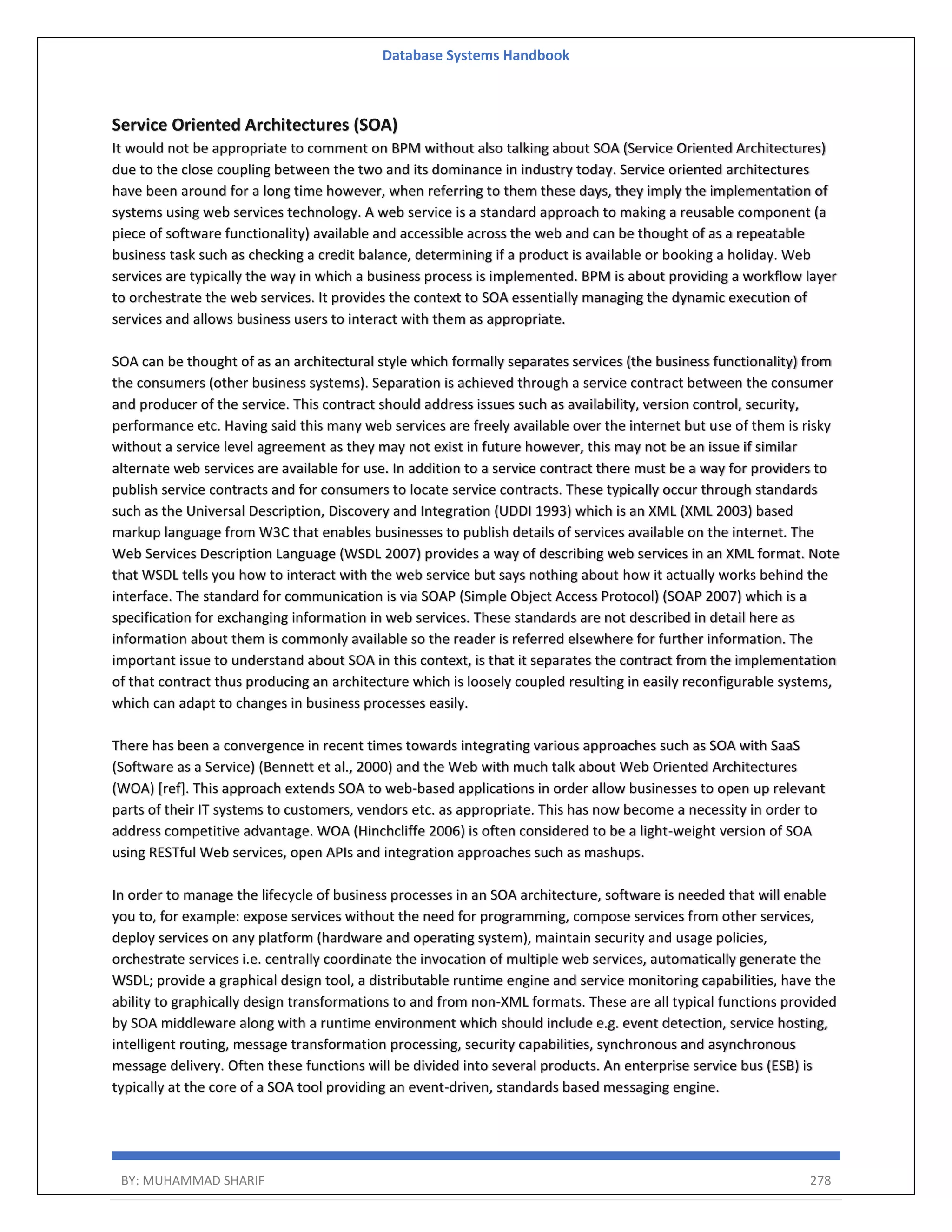 Database Systems Handbook BY: MUHAMMAD SHARIF 278 Service Oriented Architectures (SOA) It would not be appropriate to comment on BPM without also talking about SOA (Service Oriented Architectures) due to the close coupling between the two and its dominance in industry today. Service oriented architectures have been around for a long time however, when referring to them these days, they imply the implementation of systems using web services technology. A web service is a standard approach to making a reusable component (a piece of software functionality) available and accessible across the web and can be thought of as a repeatable business task such as checking a credit balance, determining if a product is available or booking a holiday. Web services are typically the way in which a business process is implemented. BPM is about providing a workflow layer to orchestrate the web services. It provides the context to SOA essentially managing the dynamic execution of services and allows business users to interact with them as appropriate. SOA can be thought of as an architectural style which formally separates services (the business functionality) from the consumers (other business systems). Separation is achieved through a service contract between the consumer and producer of the service. This contract should address issues such as availability, version control, security, performance etc. Having said this many web services are freely available over the internet but use of them is risky without a service level agreement as they may not exist in future however, this may not be an issue if similar alternate web services are available for use. In addition to a service contract there must be a way for providers to publish service contracts and for consumers to locate service contracts. These typically occur through standards such as the Universal Description, Discovery and Integration (UDDI 1993) which is an XML (XML 2003) based markup language from W3C that enables businesses to publish details of services available on the internet. The Web Services Description Language (WSDL 2007) provides a way of describing web services in an XML format. Note that WSDL tells you how to interact with the web service but says nothing about how it actually works behind the interface. The standard for communication is via SOAP (Simple Object Access Protocol) (SOAP 2007) which is a specification for exchanging information in web services. These standards are not described in detail here as information about them is commonly available so the reader is referred elsewhere for further information. The important issue to understand about SOA in this context, is that it separates the contract from the implementation of that contract thus producing an architecture which is loosely coupled resulting in easily reconfigurable systems, which can adapt to changes in business processes easily. There has been a convergence in recent times towards integrating various approaches such as SOA with SaaS (Software as a Service) (Bennett et al., 2000) and the Web with much talk about Web Oriented Architectures (WOA) [ref]. This approach extends SOA to web-based applications in order allow businesses to open up relevant parts of their IT systems to customers, vendors etc. as appropriate. This has now become a necessity in order to address competitive advantage. WOA (Hinchcliffe 2006) is often considered to be a light-weight version of SOA using RESTful Web services, open APIs and integration approaches such as mashups. In order to manage the lifecycle of business processes in an SOA architecture, software is needed that will enable you to, for example: expose services without the need for programming, compose services from other services, deploy services on any platform (hardware and operating system), maintain security and usage policies, orchestrate services i.e. centrally coordinate the invocation of multiple web services, automatically generate the WSDL; provide a graphical design tool, a distributable runtime engine and service monitoring capabilities, have the ability to graphically design transformations to and from non-XML formats. These are all typical functions provided by SOA middleware along with a runtime environment which should include e.g. event detection, service hosting, intelligent routing, message transformation processing, security capabilities, synchronous and asynchronous message delivery. Often these functions will be divided into several products. An enterprise service bus (ESB) is typically at the core of a SOA tool providing an event-driven, standards based messaging engine. 