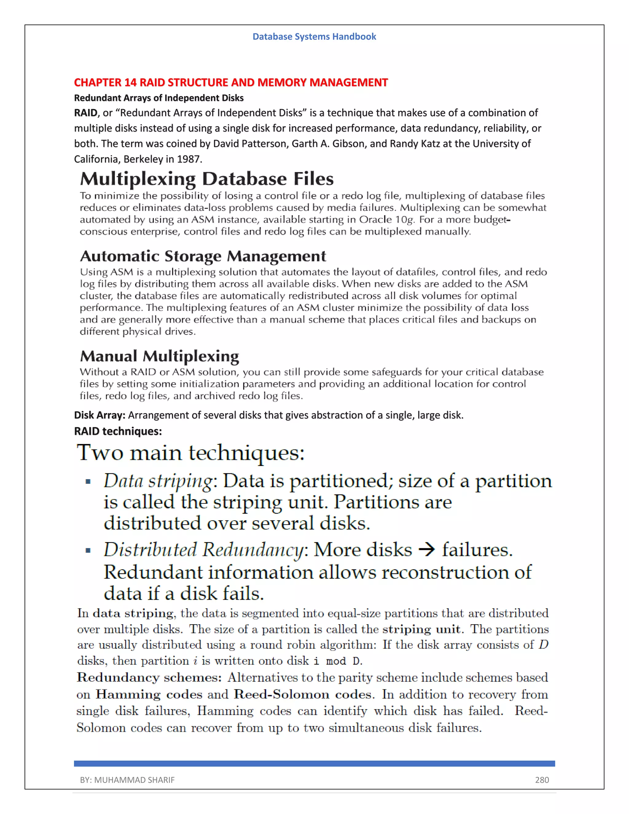 Database Systems Handbook BY: MUHAMMAD SHARIF 280 CHAPTER 14 RAID STRUCTURE AND MEMORY MANAGEMENT Redundant Arrays of Independent Disks RAID, or “Redundant Arrays of Independent Disks” is a technique that makes use of a combination of multiple disks instead of using a single disk for increased performance, data redundancy, reliability, or both. The term was coined by David Patterson, Garth A. Gibson, and Randy Katz at the University of California, Berkeley in 1987. Disk Array: Arrangement of several disks that gives abstraction of a single, large disk. RAID techniques: 