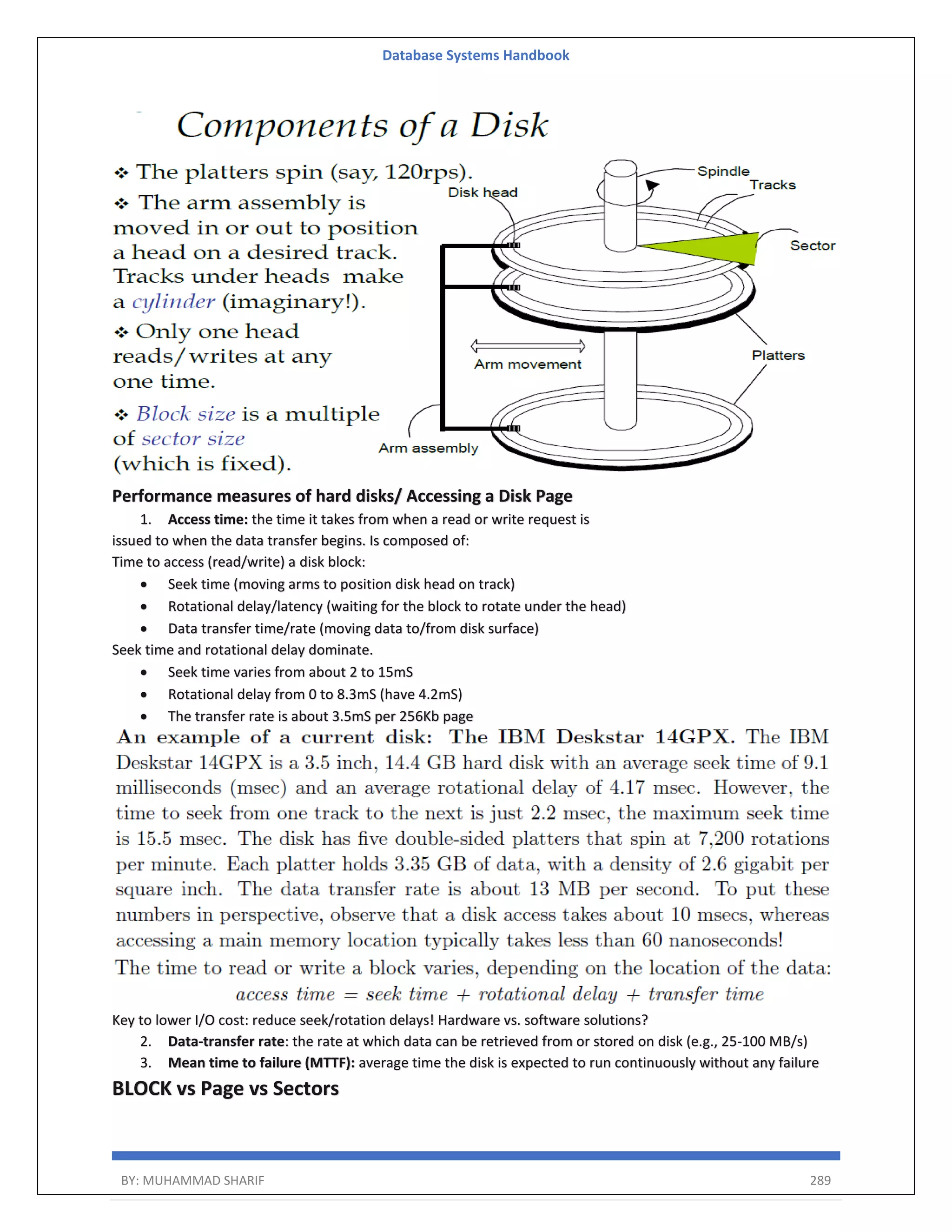 Database Systems Handbook BY: MUHAMMAD SHARIF 289 Performance measures of hard disks/ Accessing a Disk Page 1. Access time: the time it takes from when a read or write request is issued to when the data transfer begins. Is composed of: Time to access (read/write) a disk block:  Seek time (moving arms to position disk head on track)  Rotational delay/latency (waiting for the block to rotate under the head)  Data transfer time/rate (moving data to/from disk surface) Seek time and rotational delay dominate.  Seek time varies from about 2 to 15mS  Rotational delay from 0 to 8.3mS (have 4.2mS)  The transfer rate is about 3.5mS per 256Kb page Key to lower I/O cost: reduce seek/rotation delays! Hardware vs. software solutions? 2. Data-transfer rate: the rate at which data can be retrieved from or stored on disk (e.g., 25-100 MB/s) 3. Mean time to failure (MTTF): average time the disk is expected to run continuously without any failure BLOCK vs Page vs Sectors 