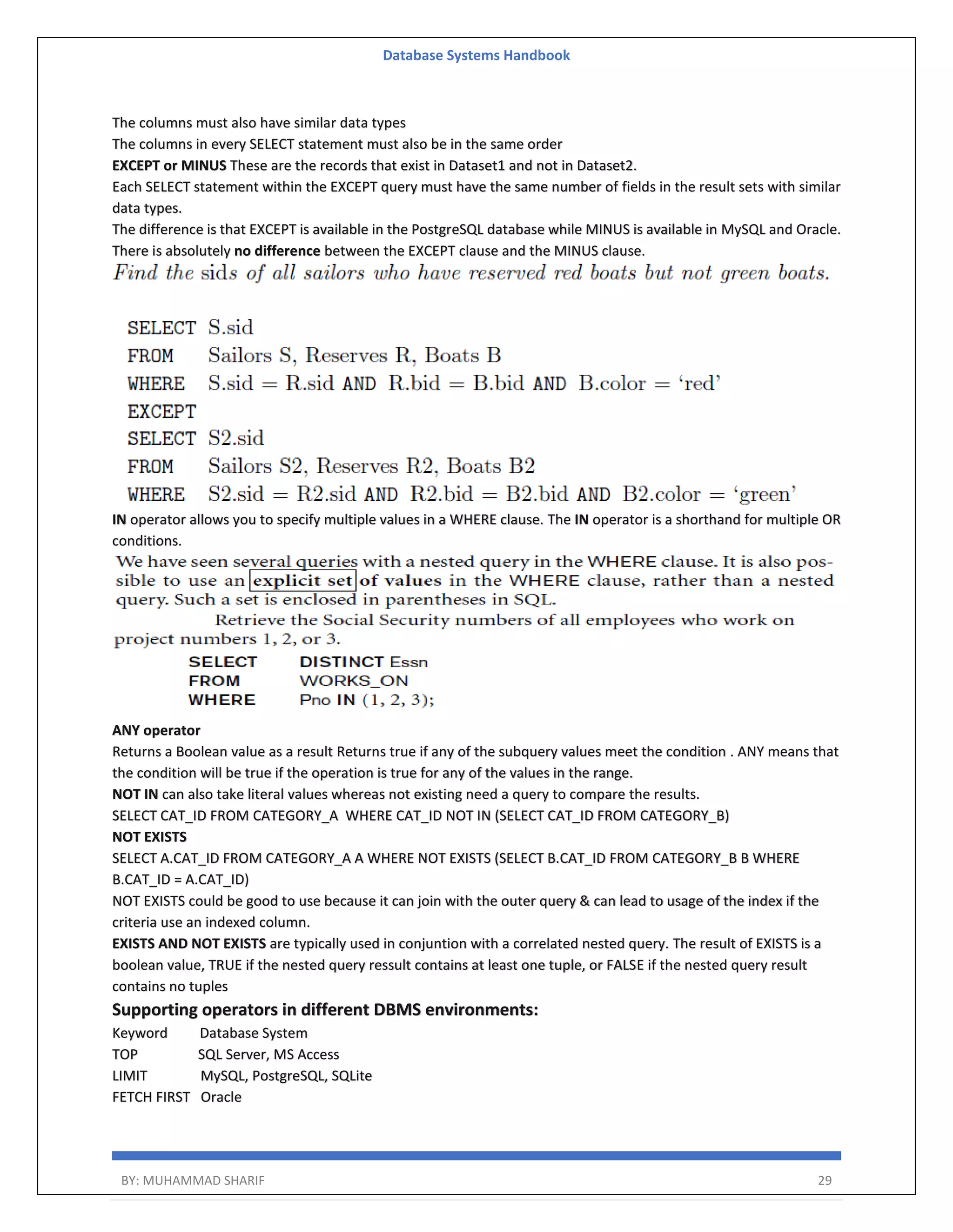Database Systems Handbook BY: MUHAMMAD SHARIF 29 The columns must also have similar data types The columns in every SELECT statement must also be in the same order EXCEPT or MINUS These are the records that exist in Dataset1 and not in Dataset2. Each SELECT statement within the EXCEPT query must have the same number of fields in the result sets with similar data types. The difference is that EXCEPT is available in the PostgreSQL database while MINUS is available in MySQL and Oracle. There is absolutely no difference between the EXCEPT clause and the MINUS clause. IN operator allows you to specify multiple values in a WHERE clause. The IN operator is a shorthand for multiple OR conditions. ANY operator Returns a Boolean value as a result Returns true if any of the subquery values meet the condition . ANY means that the condition will be true if the operation is true for any of the values in the range. NOT IN can also take literal values whereas not existing need a query to compare the results. SELECT CAT_ID FROM CATEGORY_A WHERE CAT_ID NOT IN (SELECT CAT_ID FROM CATEGORY_B) NOT EXISTS SELECT A.CAT_ID FROM CATEGORY_A A WHERE NOT EXISTS (SELECT B.CAT_ID FROM CATEGORY_B B WHERE B.CAT_ID = A.CAT_ID) NOT EXISTS could be good to use because it can join with the outer query & can lead to usage of the index if the criteria use an indexed column. EXISTS AND NOT EXISTS are typically used in conjuntion with a correlated nested query. The result of EXISTS is a boolean value, TRUE if the nested query ressult contains at least one tuple, or FALSE if the nested query result contains no tuples Supporting operators in different DBMS environments: Keyword Database System TOP SQL Server, MS Access LIMIT MySQL, PostgreSQL, SQLite FETCH FIRST Oracle 