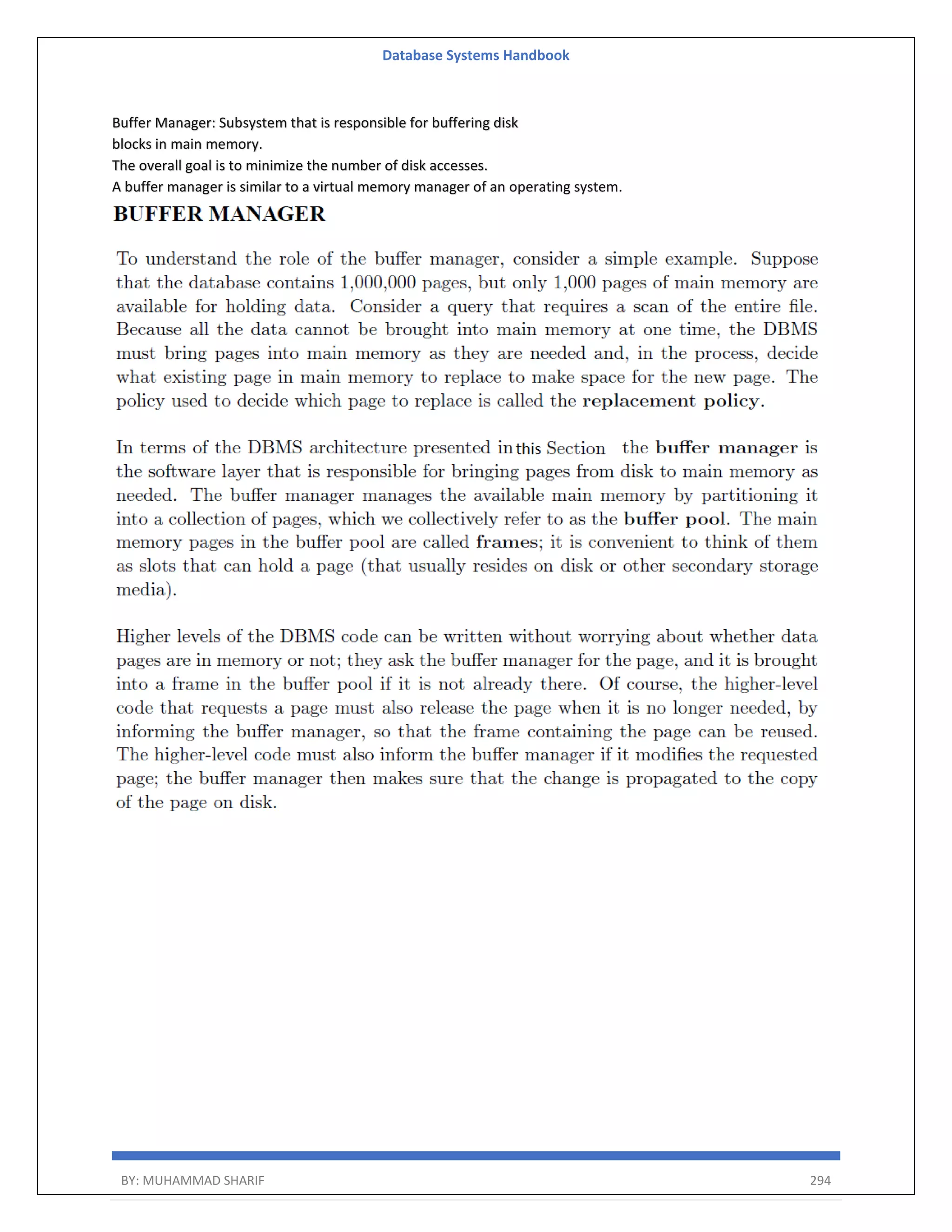 Database Systems Handbook BY: MUHAMMAD SHARIF 294 Buffer Manager: Subsystem that is responsible for buffering disk blocks in main memory. The overall goal is to minimize the number of disk accesses. A buffer manager is similar to a virtual memory manager of an operating system. 