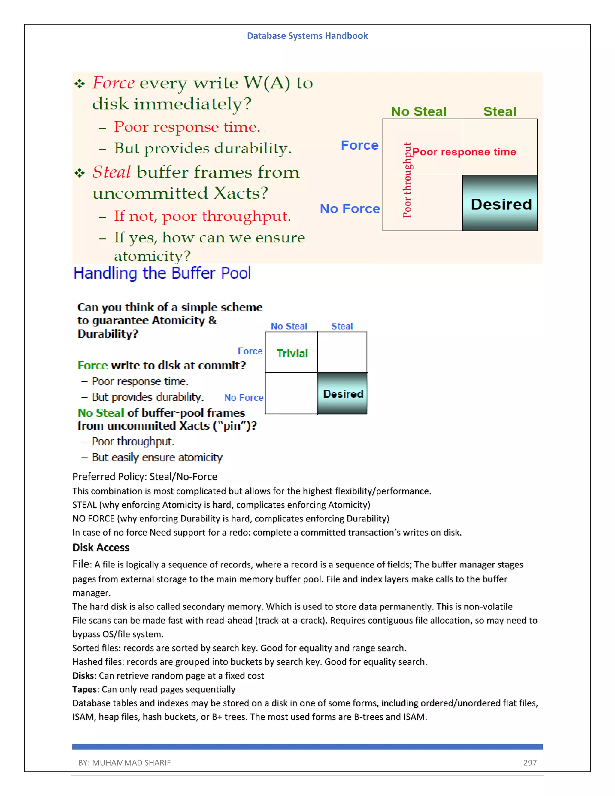 Database Systems Handbook BY: MUHAMMAD SHARIF 297 Preferred Policy: Steal/No-Force This combination is most complicated but allows for the highest flexibility/performance. STEAL (why enforcing Atomicity is hard, complicates enforcing Atomicity) NO FORCE (why enforcing Durability is hard, complicates enforcing Durability) In case of no force Need support for a redo: complete a committed transaction’s writes on disk. Disk Access File: A file is logically a sequence of records, where a record is a sequence of fields; The buffer manager stages pages from external storage to the main memory buffer pool. File and index layers make calls to the buffer manager. The hard disk is also called secondary memory. Which is used to store data permanently. This is non-volatile File scans can be made fast with read-ahead (track-at-a-crack). Requires contiguous file allocation, so may need to bypass OS/file system. Sorted files: records are sorted by search key. Good for equality and range search. Hashed files: records are grouped into buckets by search key. Good for equality search. Disks: Can retrieve random page at a fixed cost Tapes: Can only read pages sequentially Database tables and indexes may be stored on a disk in one of some forms, including ordered/unordered flat files, ISAM, heap files, hash buckets, or B+ trees. The most used forms are B-trees and ISAM. 