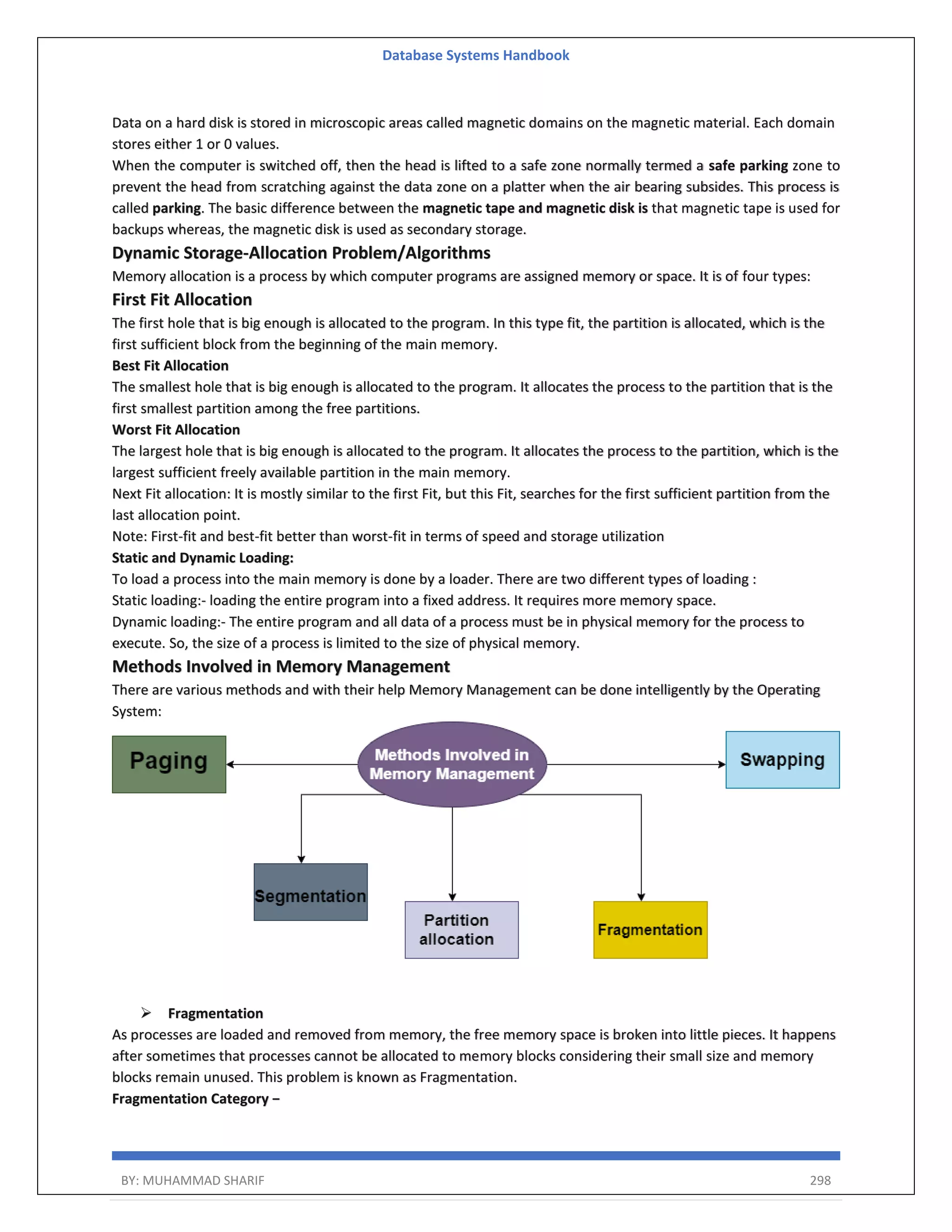 Database Systems Handbook BY: MUHAMMAD SHARIF 298 Data on a hard disk is stored in microscopic areas called magnetic domains on the magnetic material. Each domain stores either 1 or 0 values. When the computer is switched off, then the head is lifted to a safe zone normally termed a safe parking zone to prevent the head from scratching against the data zone on a platter when the air bearing subsides. This process is called parking. The basic difference between the magnetic tape and magnetic disk is that magnetic tape is used for backups whereas, the magnetic disk is used as secondary storage. Dynamic Storage-Allocation Problem/Algorithms Memory allocation is a process by which computer programs are assigned memory or space. It is of four types: First Fit Allocation The first hole that is big enough is allocated to the program. In this type fit, the partition is allocated, which is the first sufficient block from the beginning of the main memory. Best Fit Allocation The smallest hole that is big enough is allocated to the program. It allocates the process to the partition that is the first smallest partition among the free partitions. Worst Fit Allocation The largest hole that is big enough is allocated to the program. It allocates the process to the partition, which is the largest sufficient freely available partition in the main memory. Next Fit allocation: It is mostly similar to the first Fit, but this Fit, searches for the first sufficient partition from the last allocation point. Note: First-fit and best-fit better than worst-fit in terms of speed and storage utilization Static and Dynamic Loading: To load a process into the main memory is done by a loader. There are two different types of loading : Static loading:- loading the entire program into a fixed address. It requires more memory space. Dynamic loading:- The entire program and all data of a process must be in physical memory for the process to execute. So, the size of a process is limited to the size of physical memory. Methods Involved in Memory Management There are various methods and with their help Memory Management can be done intelligently by the Operating System:  Fragmentation As processes are loaded and removed from memory, the free memory space is broken into little pieces. It happens after sometimes that processes cannot be allocated to memory blocks considering their small size and memory blocks remain unused. This problem is known as Fragmentation. Fragmentation Category − 