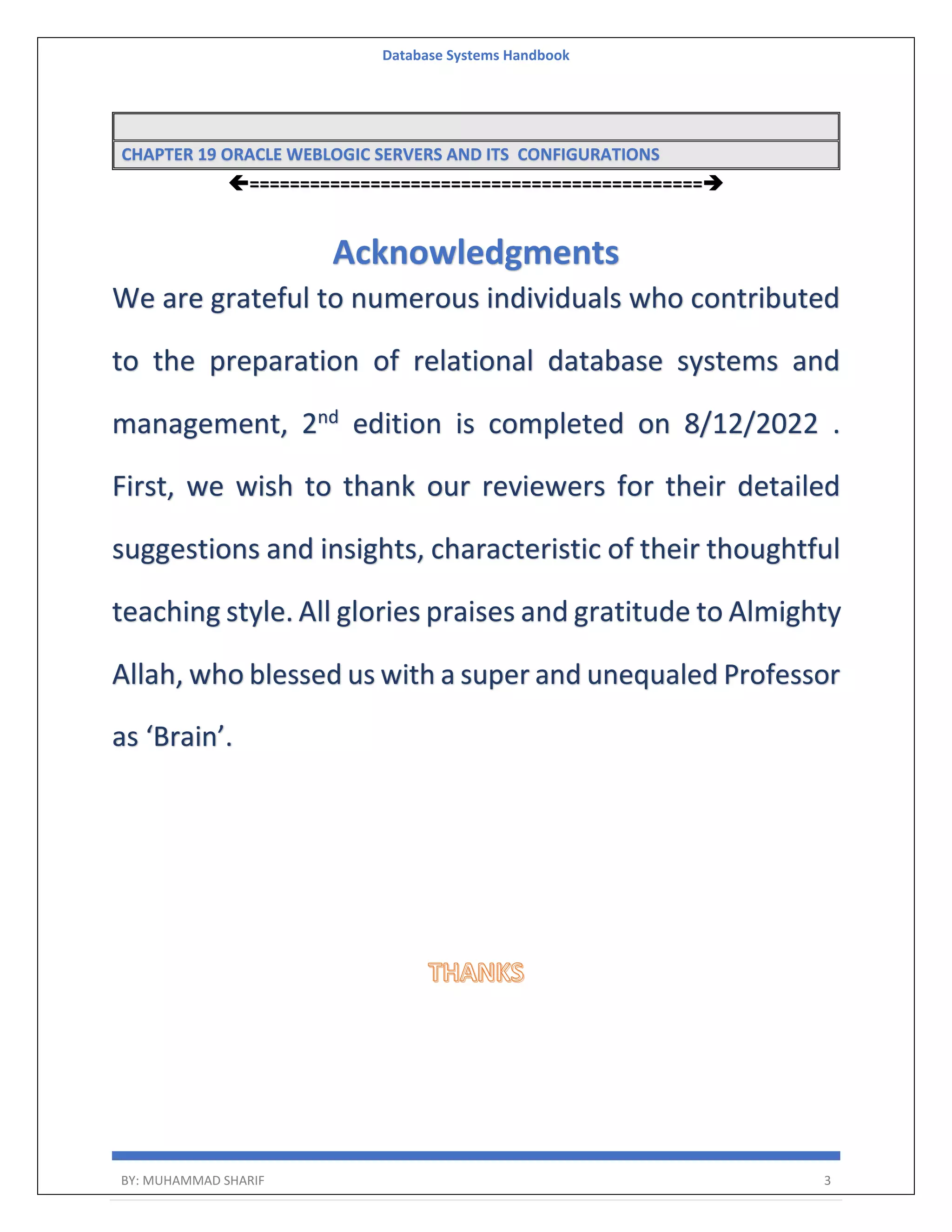 Database Systems Handbook BY: MUHAMMAD SHARIF 3 CHAPTER 19 ORACLE WEBLOGIC SERVERS AND ITS CONFIGURATIONS ============================================= Acknowledgments We are grateful to numerous individuals who contributed to the preparation of relational database systems and management, 2nd edition is completed on 8/12/2022 . First, we wish to thank our reviewers for their detailed suggestions and insights, characteristic of their thoughtful teaching style. All glories praises and gratitude to Almighty Allah, who blessed us with a super and unequaled Professor as ‘Brain’. 