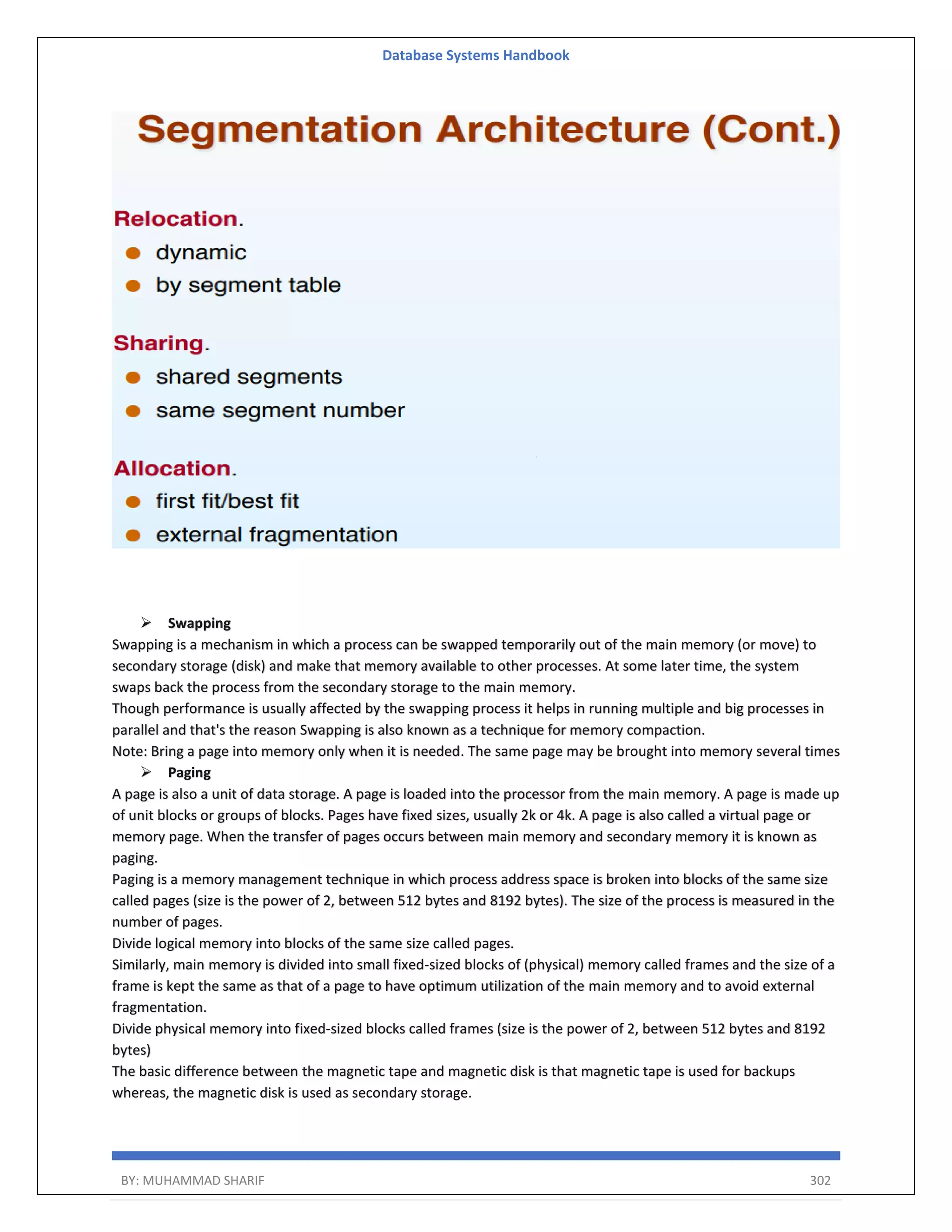 Database Systems Handbook BY: MUHAMMAD SHARIF 302  Swapping Swapping is a mechanism in which a process can be swapped temporarily out of the main memory (or move) to secondary storage (disk) and make that memory available to other processes. At some later time, the system swaps back the process from the secondary storage to the main memory. Though performance is usually affected by the swapping process it helps in running multiple and big processes in parallel and that's the reason Swapping is also known as a technique for memory compaction. Note: Bring a page into memory only when it is needed. The same page may be brought into memory several times  Paging A page is also a unit of data storage. A page is loaded into the processor from the main memory. A page is made up of unit blocks or groups of blocks. Pages have fixed sizes, usually 2k or 4k. A page is also called a virtual page or memory page. When the transfer of pages occurs between main memory and secondary memory it is known as paging. Paging is a memory management technique in which process address space is broken into blocks of the same size called pages (size is the power of 2, between 512 bytes and 8192 bytes). The size of the process is measured in the number of pages. Divide logical memory into blocks of the same size called pages. Similarly, main memory is divided into small fixed-sized blocks of (physical) memory called frames and the size of a frame is kept the same as that of a page to have optimum utilization of the main memory and to avoid external fragmentation. Divide physical memory into fixed-sized blocks called frames (size is the power of 2, between 512 bytes and 8192 bytes) The basic difference between the magnetic tape and magnetic disk is that magnetic tape is used for backups whereas, the magnetic disk is used as secondary storage. 